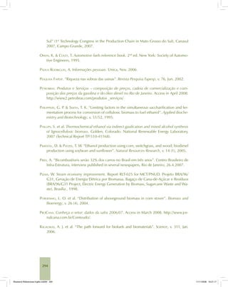 294
Sul” (1st
Technology Congress in the Production Chain in Mato Grosso do Sul), Canasul
2007, Campo Grande, 2007.
OWEN, K. & COLEY, T. Automotive fuels reference book. 2nd
ed. New York: Society of Automo-
tive Engineers, 1995.
PÁDUA RODRIGUES, A. Informações pessoais. Unica, Nov. 2006.
PESQUISA FAPESP. “Riqueza nas sobras das usinas”. Revista Pesquisa Fapesp, v. 76, Jun. 2002.
PETROBRAS. Produtos e Serviços – composição de preços, cadeia de comercialização e com-
posição dos preços da gasolina e do óleo diesel no Rio de Janeiro. Access in April 2008.
http://www2.petrobras.com/produtos _serviços/
PHILIPPIDIS, G. P. & SMITH, T. K. “Limiting factors in the simultaneous saccharification and fer-
mentation process for conversion of cellulosic biomass to fuel ethanol”. Applied Bioche-
mistry and Biotechnology, v. 51/52, 1995.
PHILLIPS, S. et al. Thermochemical ethanol via indirect gasification and mixed alcohol synthesis
of lignocellulosic biomass. Golden, Colorado: National Renewable Energy Laboratory,
2007 (Technical Report TP-510-41168).
PIMENTEL, D. & PATZEK, T. W. “Ethanol production using corn, switchgrass, and wood; biodiesel
production using soybean and sunflower”. Natural Resources Research, v. 14 (1), 2005.
PIRES, A. “Bicombustíveis serão 32% dos carros no Brasil em três anos”. Centro Brasileiro de
Infra-Estrutura, interview published in several newspapers, Rio de Janeiro, 26.4.2007.
PIZAIA, W. Steam economy improvement. Report RLT-025 for MCT/PNUD. Projeto BRA/96/
G31, Geração de Energia Elétrica por Biomassa, Bagaço de Cana-de-Açúcar e Resíduos
(BRA/96/G31 Project, Electric Energy Generation by Biomass, Sugarcane Waste and Wa-
ste), Brasília , 1998.
PORDESIMO, L. O. et al. “Distribution of aboveground biomass in corn stover”. Biomass and
Bioenergy, v. 26 (4), 2004.
PROCANA. Conheça o setor: dados da safra 2006/07. Access in March 2008. http://www.jor-
nalcana.com.br/Conteudo/.
RAGAUSKAS, A. J. et al. “The path forward for biofuels and biomaterials”. Science, v. 311, Jan.
2006.
Bioetanol-Referencias-Inglês.ind294 294Bioetanol-Referencias-Inglês.ind294 294 11/11/2008 16:21:1711/11/2008 16:21:17
 