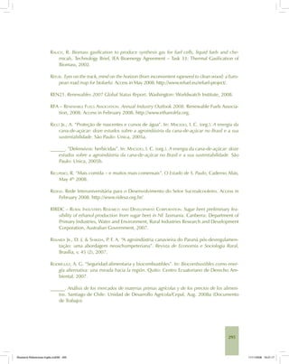 295
RAUCH, R. Biomass gasification to produce synthesis gas for fuel cells, liquid fuels and che-
micals. Technology Brief, IEA Bioenergy Agreement – Task 33: Thermal Gasification of
Biomass, 2002.
REFUEL. Eyes on the track, mind on the horizon (from inconvenient rapeseed to clean wood: a Euro-
pean road map for biofuels). Access in May 2008. http://www.refuel.eu/refuel-project/.
REN21. Renewables 2007 Global Status Report. Washington: Worldwatch Institute, 2008.
RFA – RENEWABLE FUELS ASSOCIATION. Annual Industry Outlook 2008. Renewable Fuels Associa-
tion, 2008. Access in February 2008. http://www.ethanolrfa.org.
RICCI JR., A. “Proteção de nascentes e cursos de água”. In: MACEDO, I. C. (org.). A energia da
cana-de-açúcar: doze estudos sobre a agroindústria da cana-de-açúcar no Brasil e a sua
sustentabilidade. São Paulo: Unica, 2005a.
______. ”Defensivos: herbicidas”. In: MACEDO, I. C. (org.). A energia da cana-de-açúcar: doze
estudos sobre a agroindústria da cana-de-açúcar no Brasil e a sua sustentabilidade. São
Paulo: Unica, 2005b.
RICUPERO, R. “Mais comida – e muitos mais comensais”. O Estado de S. Paulo, Caderno Aliás,
May 4th
2008.
RIDESA. Rede Interuniversitária para o Desenvolvimento do Setor Sucroalcooleiro. Access in
February 2008. http://www.ridesa.org.br/
RIRDC – RURAL INDUSTRIES RESEARCH AND DEVELOPMENT CORPORATION. Sugar beet preliminary fea-
sibility of ethanol production from sugar beet in NE Tasmania. Canberra: Department of
Primary Industries, Water and Environment, Rural Industries Research and Development
Corporation, Australian Government, 2007.
RISSARDI JR., D. J. & SHIKIDA, P. F. A. “A agroindústria canavieira do Paraná pós-desregulamen-
tação: uma abordagem neoschumpeteriana”. Revista de Economia e Sociologia Rural,
Brasília, v. 45 (2), 2007.
RODRÍGUEZ, A. G. “Seguridad alimentaria y biocombustibles”. In: Biocombustibles como ener-
gía alternativa: una mirada hacia la región. Quito: Centro Ecuatoriano de Derecho Am-
biental, 2007.
______. Análisis de los mercados de materias primas agrícolas y de los precios de los alimen-
tos. Santiago de Chile: Unidad de Desarrollo Agrícola/Cepal, Aug. 2008a (Documento
de Trabajo).
Bioetanol-Referencias-Inglês.ind295 295Bioetanol-Referencias-Inglês.ind295 295 11/11/2008 16:21:1711/11/2008 16:21:17
 