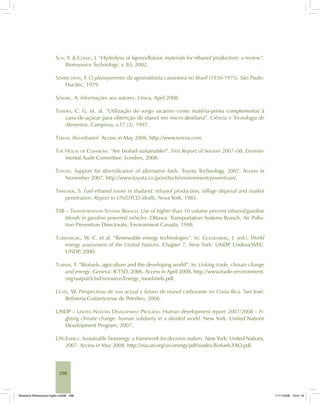 298
SUN, Y. & CHENG, J. “Hydrolysis of lignocellulosic materials for ethanol production: a review”.
Bioresource Technology, v. 83, 2002.
SZMRECSÁNYI, T. O planejamento da agroindústria canavieira no Brasil (1930-1975). São Paulo:
Hucitec, 1979.
SZWARC, A. Informações aos autores. Unica, April 2008.
TEIXEIRA, C. G. et. al. “Utilização do sorgo sacarino como matéria-prima complementar à
cana-de-açúcar para obtenção de etanol em micro-destilaria”. Ciência e Tecnologia de
Alimentos, Campinas, v.17 (3), 1997.
TEREOS. Bio-ethanol. Access in May 2006. http://www.tereos.com.
THE HOUSE OF COMMONS. “Are biofuel sustainable?”. First Report of Session 2007–08, Environ-
mental Audit Committee, Londres, 2008.
TOYOTA. Support for diversification of alternative fuels. Toyota Technology, 2007. Access in
November 2007. http://www.toyota.co.jp/en/tech/environment/powertrain/.
TRINDADE, S. Fuel ethanol issues in thailand: ethanol production, stillage disposal and market
penetration. Report to UN/DTCD (draft), Nova York, 1985.
TSB – TRANSPORTATION SYSTEMS BRANCH. Use of higher than 10 volume percent ethanol/gasoline
blends in gasoline powered vehicles. Ottawa: Transportation Systems Branch, Air Pollu-
tion Prevention Directorate, Environment Canada, 1998.
TURKENBURG, W. C. et al. “Renewable energy technologies”. In: GOLDEMBERG, J. (ed.). World
energy assessment of the United Nations. Chapter 7. New York: UNDP, Undesa/WEC.
UNDP, 2000.
TURNER, T. “Biofuels, agriculture and the developing world”. In: Linking trade, climate change
and energy. Geneva: ICTSD, 2006. Access in April 2008. http://www.trade-environment.
org/output/ictsd/resource/Energy_issuebriefs.pdf.
ULATE, W. Perspectivas de uso actual y futuro de etanol carburante en Costa Rica. San José:
Refineria Costarricense de Petróleo, 2006.
UNDP – UNITED NATIONS DEVELOPMENT PROGRAM. Human development report 2007/2008 – Fi-
ghting climate change: human solidarity in a divided world. New York: United Nations
Development Program, 2007.
UN-ENERGY. Sustainable bioenergy: a framework for decision makers. New York: United Nations,
2007. Access in May 2008. http://esa.un.org/un-energy/pdf/susdev.Biofuels.FAO.pdf.
Bioetanol-Referencias-Inglês.ind298 298Bioetanol-Referencias-Inglês.ind298 298 11/11/2008 16:21:1811/11/2008 16:21:18
 