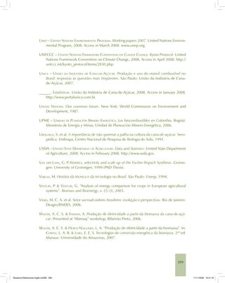 299
UNEP – UNITED NATIONS ENVIRONMENTAL PROGRAM. Working papers 2007. United Nations Environ-
mental Program, 2008. Access in March 2008. www.unep.org.
UNFCCC – UNITED NATIONS FRAMEWORK CONVENTION ON CLIMATE CHANGE. Kyoto Protocol. United
Nations Framework Convention on Climate Change, 2008. Access in April 2008. http://
unfccc.int/kyoto_protocol/items/2830.php.
UNICA – UNIÃO DA INDÚSTRIA DE CANA-DE-AÇÚCAR. Produção e uso do etanol combustível no
Brasil: respostas às questões mais freqüentes. São Paulo: União da Indústria de Cana-
de-Açúcar, 2007.
______. Estatísticas. União da Indústria de Cana-de-Açúcar, 2008. Access in January 2008.
http://www.portalunica.com.br.
UNITED NATIONS. Our common future. New York: World Commission on Environment and
Development, 1987.
UPME – UNIDAD DE PLANEACIÓN MINERO ENERGÉTICA. Los biocombustibles en Colombia. Bogotá:
Ministerio de Energía y Minas, Unidad de Planeación Minero Energética, 2006.
URQUIAGA, S. et al. A importância de não queimar a palha na cultura da cana-de-açúcar. Sero-
pédica: Embrapa, Centro Nacional de Pesquisa de Biologia do Solo, 1991.
USDA – UNITED STATE DEPARTMENT OF AGRICULTURE. Data and Statistics. United State Department
of Agriculture, 2008. Access in February 2008. http://www.usda.gov.
VAN DER LAAN, G. P. Kinetics, selectivity and scale up of the Fischer-Tropsch Synthesis. Gronin-
gen: University of Groningen, 1999 (PhD Thesis).
VARGAS, M. História da técnica e da tecnologia no Brasil. São Paulo: Unesp, 1994.
VENTURI, P. & VENTURI, G. “Analysis of energy comparison for crops in European agricultural
systems”. Biomass and Bioenergy, v. 25 (3), 2003.
VIEIRA, M. C. A. et al. Setor sucroalcooleiro brasileiro: evolução e perspectivas. Rio de Janeiro:
Deagro/BNDES, 2006.
WALTER, A. C. S. & ENSINAS, A. Produção de eletricidade a partir da biomassa da cana-de-açú-
car. Presented at “Abimaq” workshop, Ribeirão Preto, 2006.
WALTER, A. C. S. & HORTA NOGUEIRA, L. A. “Produção de eletricidade a partir da biomassa”. In:
CORTEZ, L. A. B. & LORA, E. E. S. Tecnologias de conversão energética da biomassa. 2nd
ed.
Manaus: Universidade do Amazonas, 2007.
Bioetanol-Referencias-Inglês.ind299 299Bioetanol-Referencias-Inglês.ind299 299 11/11/2008 16:21:1811/11/2008 16:21:18
 