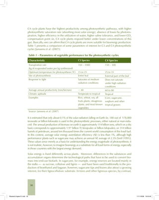 30
C4 cycle plants have the highest productivity among photosynthetic pathways, with higher
photosynthetic saturation rate (absorbing more solar energy), absence of losses by photores-
piration, higher efficiency in the utilization of water, higher saline tolerance, and lower CO2
compensation point (ie, C4 cycle plants respond better under lower concentrations of this
gas). Basically, one can affirm that C4 cycle plants are more suitable for bioenergy production.
Table 1 presents a comparison of some parameters of interest for C3 and C4 photosynthetic
cycles [Janssens et al. (2007)].
Table 1 – Parameters of vegetable performance for the photosynthetic cycles
Characteristic C3 Species C4 Species
Transpiration rate
(kg of evaporated water per kg synthesized)
350 – 1000 150 – 300
Optimum temperature for photosynthesis (°C) 15 to 25 25 to 35
Site of photosynthesis Entire leaf External part of the leaf
Response to light Saturates at medium
radiation conditions
Does not saturate
under high radiation
conditions
Average annual productivity (tons/hectare) ~ 40 60 to 80
Climatic aptitude Temperate to tropical Tropical
Examples Rice, wheat, soy, all
fruits plants, oleaginous
plants, and most known
vegetables
Corn, sugarcane,
sorghum and other
tropical grasses
Source: Janssens et al. (2007)
It is estimated that only about 0.1% of the solar radiation falling on Earth (ie, 180 out of 178,000
terawatts or billion kilowatts) is used in the photosynthetic processes, either natural or man-indu-
ced. The annual production of biomass on earth is approximately 114 billion tons, which on a dry
basis corresponds to approximately 1.97 billion TJ (terajoules or billion kilojoules), or 314 trillion
barrels of petroleum, around ten thousand times the current world consumption of this fossil fuel.
In this context, average solar energy assimilation efficiency (AE) is less than 1%, although high
performance plants such as sugarcane may achieve an annual AE average of 2.5% [Smil (1991)].
These values serve merely as a basis for understanding the energy magnitude of photosynthesis; it
is not realistic, however, to imagine bioenergy as a substitute for all fossil forms of energy, especially
in those countries with the largest energy demand.
Solar energy is fixed differently across plants. Moreover, differences in the substances and
accumulation organs determine the technological paths that have to be used to convert bio-
mass into end-use biofuels. In sugarcane, for example, energy reserves are located mainly in
the stalks — as sucrose, cellulose and lignin — and have been used traditionally in the pro-
duction of bioethanol and bagasse; however, sugarcane tips and leaves also attract a growing
interest, for their lignocellulosic substrate. In trees and other ligneous species, by contrast,
Bioetanol-Ingles-01.indd 30Bioetanol-Ingles-01.indd 30 11/11/2008 16:24:4911/11/2008 16:24:49
 