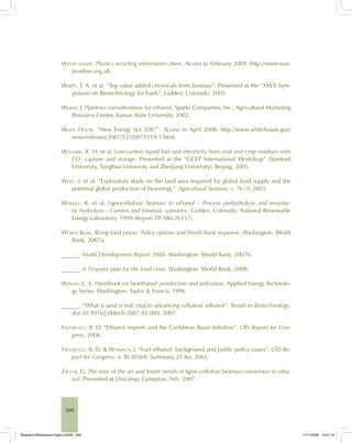 300
WASTE ONLINE. Plastics recycling information sheet. Access in February 2008. http://www.was-
teonline.org.uk.
WERPY, T. A. et al. ”Top value added chemicals from biomass”. Presented at the “XXVII Sym-
posium on Biotechnology for Fuels”, Golden, Colorado, 2005.
WHIMS, J. Pipelines considerations for ethanol. Sparks Companies, Inc., Agricultural Marketing
Resource Center, Kansas State University, 2002.
WHITE HOUSE. “New Energy Act 2007”. Access in April 2008. http://www.whitehouse.gov/
news/releases/2007/12/20071219-1.html.
WILLIAMS, R. H. et al. Low-carbon liquid fuel and electricity from coal and crop residues with
CO2
capture and storage. Presented at the “GCEP International Workshop” (Stanford
University, Tsinghua University and Zheijiang University), Beijing, 2005.
WOLF, J. et al. “Exploratory study on the land area required for global food supply and the
potential global production of bioenergy”. Agricultural Systems, v. 76 (3) 2003.
WOOLEY, R. et al. Lignocellulosic biomass to ethanol – Process prehydrolysis and enzyma-
tic hydrolysis – Current and futuristic scenarios. Golden, Colorado: National Renewable
Energy Laboratory, 1999 (Report TP-580-26157).
WORLD BANK. Rising food prices: Policy options and World Bank response. Washington: World
Bank, 2007a.
______. World Development Report 2008. Washington: World Bank, 2007b.
______. A 10-point plan for the food crisis. Washington: World Bank, 2008.
WYMAN, C. E. Handbook on bioethanol: production and utilization. Applied Energy Technolo-
gy Series. Washington: Taylor & Francis, 1996.
______. “What is (and is not) vital to advancing cellulosic ethanol”. Trends in Biotechnology,
doi:10.1016/j.tibtech.2007.02.009, 2007.
YACOBUCCI, B. D. “Ethanol imports and the Caribbean Basin Initiative”. CRS Report for Con-
gress, 2006.
YACOBUCCI, B. D. & WOMACH, J. “Fuel ethanol: background and public policy issues”. CRS Re-
port for Congress, n. RL30369, Summary, 21 fev. 2002.
ZACCHI, G. The state of the art and future trends of ligno-cellulose biomass conversion to etha-
nol. Presented at Unicamp, Campinas, Feb. 2007.
Bioetanol-Referencias-Inglês.ind300 300Bioetanol-Referencias-Inglês.ind300 300 11/11/2008 16:21:1811/11/2008 16:21:18
 