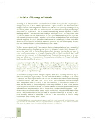 32
1.2 Evolution of bioenergy and biofuels
Bioenergy, in its different forms, has been the main and in many cases the only exogenous
energy supply used by mankind throughout history. Ligneous biomass was the quintessential
energy source since the first primitive bonfires over 500 thousand years ago, meeting cooking
and heating needs, while plant and animal fats used in candles and oil lamps provided a pri-
mitive source of illumination. Later on pottery and metallurgy became important sources of
bioenergy demand, consumed in ovens and forges. The exploration of coal began only in the
18th
century, when available wood reserves in a good part of Western Europe and, especially,
England were getting exhausted. Coal exploration and the development of the steam engine
were the triggering factors for the Industrial Revolution. If fossil energy — in the form of mi-
neral coal — had not been available in abundant quantities and with relatively easy access at
that time, modern history certainly had taken another course.
We have an interesting record of an economically important agroindustrial process sustained
by biomass energy from Brazilian colonial times. According to Antonil (1982), during the 17th
century the sugar mills of the Recôncavo Baiano had “furnaces, burning day and night for
seven months that require a lot of wood... (since) wood is feed for fire, and only Brazil could
supply, with the immensity of the forest that he has, the wood that has nurtured for so many
years, and will nurture in times to come, the many furnaces that burn in the sugar mills of Ba-
hia, Pernambuco and Rio de Janeiro... “1
It is curious to imagine what these sugar mills did with the bagasse from the processed sugar-
cane — whether they used it to feed the oxen which pulled the carts or it was destined for
other purposes —, since this by-product could have constituted the basic energy source for
the productive process, as it is in sugar and bioethanol plants today, even generating conside-
rable surpluses of exportable energy.
As in other developing countries in tropical regions, the scale of bioenergy resources (eg, fo-
rests) in Brazil helps to explain why it was only after 1915 that fossil fuels began to be used in
a significant way in the sugarcane industry and why wood remained a more important energy
source than oil until 1964 [Dias Leite (2007)]. In fact, wood remained as the main fuel in
Brazil until past the mid-20th
century. It was used in railroad locomotives (which were prac-
tically the only means of transporting cargo across long distances), in boats on the Amazon
River and gaiolas [steamboats] in the São Francisco River, and even to generate electricity in
isolated systems using locomóveis (sets of simple steam engines and small furnaces). Graph 2
shows how the Brazilian domestic energy supply evolved over the past few decades and the
relative contributions of sugarcane and wood as sources of bioenergy. As recently as 2007,
these bioenergy sources accounted for 16.0% and 12.5%, respectively, of the total energy
consumption in the country [MME (2008)].
1 As fornalhas, que por sete meses ardem dia e noite, querem muita lenha... (pois) o alimento do fogo é a lenha, e só o Brasil,
com a imensidade dos matos que tem, podia fartar, como fartou por tantos anos, e fartará nos tempos vindouros, a tantas forn-
alhas, quantas são as que se contam nos engenhos da Bahia, Pernambuco e Rio de Janeiro...
Bioetanol-Ingles-01.indd 32Bioetanol-Ingles-01.indd 32 11/11/2008 16:24:4911/11/2008 16:24:49
 
