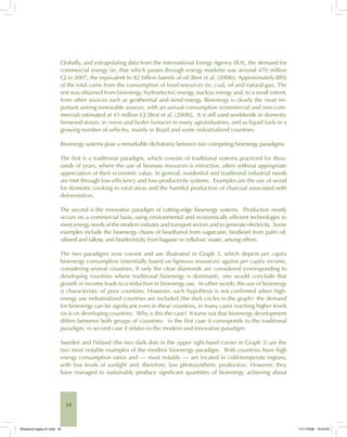 34
Globally, and extrapolating data from the International Energy Agency (IEA), the demand for
commercial energy (ie, that which passes through energy markets) was around 470 million
GJ in 2007, the equivalent to 82 billion barrels of oil [Best et al. (2008)]. Approximately 88%
of the total came from the consumption of fossil resources (ie, coal, oil and natural gas). The
rest was obtained from bioenergy, hydroelectric energy, nuclear energy and, to a small extent,
from other sources such as geothermal and wind energy. Bioenergy is clearly the most im-
portant among renewable sources, with an annual consumption (commercial and non-com-
mercial) estimated at 45 million GJ [Best et al. (2008)]. It is still used worldwide in domestic
firewood stoves, in ovens and boiler furnaces in many agroindustries, and as liquid fuels in a
growing number of vehicles, mainly in Brazil and some industrialized countries.
Bioenergy systems pose a remarkable dichotomy between two competing bioenergy paradigms.
The first is a traditional paradigm, which consists of traditional systems practiced for thou-
sands of years, where the use of biomass resources is extractive, often without appropriate
appreciation of their economic value. In general, residential and traditional industrial needs
are met through low-efficiency and low-productivity systems. Examples are the use of wood
for domestic cooking in rural areas and the harmful production of charcoal associated with
deforestation.
The second is the innovative paradigm of cutting-edge bioenergy systems. Production mostly
occurs on a commercial basis, using environmental and economically efficient technologies to
meet energy needs of the modern industry and transport sectors and to generate electricity. Some
examples include the bioenergy chains of bioethanol from sugarcane, biodiesel from palm oil,
oilseed and tallow, and bioelectricity from bagasse or cellulosic waste, among others.
The two paradigms now coexist and are illustrated in Graph 3, which depicts per capita
bioenergy consumption (essentially based on ligneous resources) against per capita income,
considering several countries. If only the clear diamonds are considered (corresponding to
developing countries where traditional bioenergy is dominant), one would conclude that
growth in income leads to a reduction in bioenergy use. In other words, the use of bioenergy
is characteristic of poor countries. However, such hypothesis is not confirmed when high-
energy use industrialized countries are included (the dark circles in the graph): the demand
for bioenergy can be significant even in these countries, in many cases reaching higher levels
vis-à-vis developing countries. Why is this the case? It turns out that bioenergy development
differs between both groups of countries: in the first case it corresponds to the traditional
paradigm; in second case it relates to the modern and innovative paradigm.
Sweden and Finland (the two dark dots in the upper right-hand corner in Graph 3) are the
two most notable examples of the modern bioenergy paradigm. Both countries have high
energy consumption ratios and — most notably — are located in cold-temperate regions,
with low levels of sunlight and, therefore, low photosynthetic production. However, they
have managed to sustainably produce significant quantities of bioenergy, achieving about
Bioetanol-Ingles-01.indd 34Bioetanol-Ingles-01.indd 34 11/11/2008 16:24:5011/11/2008 16:24:50
 