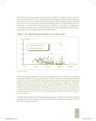35
20% of their total energy requirements from biomass [Hall et al. (2005)]. Studies carried out
by the US Departments of Energy and Agriculture project that by 2030 the annual production
of biomass in the US for energy and industrial purposes will be of approximately one billion
tons (dry base). This could reduce the estimated oil demand by 30% [DOE/USDA (2005)]. In
these cases — just like in the modern production of biofuels — bioenergy is recognized as a
renewable energy source obtained through modern conversion and production technologies,
complying with sustainability requirements [FAO (2001)].
Graph 3 – Per capita bioenergy consumption vs. per capita income
Source: FAO (1998).
Global bioenergy development is moving increasingly toward the reduction of traditional
bioenergies within the energy supply; however, they can still be used in settings with limited
energy and environmental impacts. On the other hand, modern bioenergies will expand and
partially replace fossil energy sources. Bioenergy will be gradually regarded as a modern,
competitive and appropriate energy source, capable of generating a new technological re-
volution. As Sachs (2007) predicts: “Bioenergy is only a part of a broader concept of what
is called sustainable development, a concept based on the triad of biodiversity, biomass and
biotechnology, and which may serve as a starting point for the place biomass may occupy in
the next decades.”
Undoubtedly, the modern innovative bioenergy paradigm is bound to replace the traditional
paradigm, especially as new lignocellulosic technologies are developed (see Chapter 5 for the
case of the sugarcane industry).
Bioetanol-Ingles-01.indd 35Bioetanol-Ingles-01.indd 35 11/11/2008 16:24:5011/11/2008 16:24:50
 