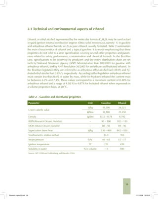 39
2.1 Technical and environmental aspects of ethanol
Ethanol, or ethyl alcohol, represented by the molecular formula C2
H6
O, may be used as fuel
in spark-ignition internal combustion engines (Otto cycle) in two ways, namely: 1) in gasoline
and anhydrous ethanol blends; or 2) as pure ethanol, usually hydrated. Table 2 summarizes
the main characteristics of ethanol and a typical gasoline. It is worth emphasizing that these
properties do not refer to a strict specification covering several other properties and param-
eters related to safety, performance, contamination and chemical hazards. In the Brazilian
case, specifications to be observed by producers and the entire distribution chain are set
forth by National Petroleum Agency (ANP) Administrative Rule 309/2001 for gasoline with
anhydrous ethanol, and by ANP Resolution 36/2005 for anhydrous and hydrated ethanol. In
the Brazilian legislation they are referred to as anhydrous ethyl alcohol fuel (AEAF) and hy-
drated ethyl alcohol fuel (HEAF), respectively. According to that legislation anhydrous ethanol
must contain less than 0.6% of water by mass, while for hydrated ethanol the content must
be between 6.2% and 7.4%. These values correspond to a maximum content of 0.48% for
anhydrous ethanol and a range of 4.02 % to 4.87% for hydrated ethanol when expressed on
a volume proportion basis, at 20° C.
Table 2 – Gasoline and bioethanol properties
Parameter Unit Gasoline Ethanol
Lower calorific value
kJ/kg 43,500 28,225
kJ/litre 32,180 22,350
Density kg/litre 0.72 – 0.78 0.792
RON (Research Octane Number) – 90 – 100 102 – 130
MON (Motor Octane Number) – 80 – 92 89 – 96
Vaporization latent heat kJ/kg 330 – 400 842 – 930
Stoichiometric relation air/fuel 14.5 9.0
Steam pressure kPa 40 – 65 15 – 17
Ignition temperature ºC 220 420
Solubility in water % in volume ~ 0 100
Source: API (1998) and Goldemberg and Macedo (1994).
Bioetanol-Ingles-02.indd 39Bioetanol-Ingles-02.indd 39 11/11/2008 16:25:2411/11/2008 16:25:24
 