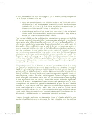 40
In Brazil, for several decades now, the only types of fuel for internal combustion engines that
can be found at all service stations are:
regular and premium gasoline, with minimum average octane ratings of 87 and 91
(according to RON and MON methods, respectively) and both with an anhydrous
ethanol content of 20% to 25%; these federal standards apply to all domestic and
imported vehicles with gasoline engines, including luxury cars.
hydrated ethanol, with an average octane rating higher than 110, for vehicles with
engines suitable for this fuel or with flex-fuel engines, capable of using blends of
gasoline with 20% to 25% hydrated ethanol content.
Pure hydrated ethanol must be used in engines manufactured or adapted specifically for
this purpose, in particular those with higher compression ratios, which seek to use ethanol’s
higher octane rating (relative to gasoline) and achieve efficiencies on the order of 10%. In
other words, ethanol’s higher octane rating allows engines to obtain more useful energy vis-
à-vis gasoline. Other modifications must be made in the fuel feed system and ignition, in
order to compensate for differences in the air-fuel relationship, among other properties. Fur-
thermore, modification of some materials that come in contact with the fuel are required,
such as anticorrosive treatment of the metal surfaces of fuel tanks, fuel filters and pumps,
substitution of fuel lines, and use of materials which are more compatible with ethanol. After
decades of experience improving engines designed for ethanol, automotive technology has
evolved to the point where vehicles using pure hydrated ethanol achieve similar performance
parameters, drivability, cold start conditions and durability as gasoline engines, especially in
countries with mild winters.
Incorporating extensive use of electronics in advanced systems that control fuel-air mixing
and ignition, cars introduced in Brazil since 2003 use flexible or so-called “flex-fuel” engines
which are capable of using, without any interference from the driver, gasoline (with 20% to
25% ethanol), pure hydrated ethanol, or mixtures of these two fuels in any proportion, while
meeting standards of efficiency and drivability, and complying with the legal limits for exhaust
emissions [Joseph Jr. (2007)]. Since 2005 vehicles equipped with flex-fuel engines have repre-
sented the majority of the new car sales in Brazil and cold-start systems have been improving
in terms of performance and functionality. Currently there are over 60 different engine mod-
els produced by ten U.S., European and Japanese manufacturers operating in Brazil. It should
be emphasized that the Brazilian approach to flex-fuel vehicles gives the driver complete
discretion to choose the fuel to be used, from 100% hydrated ethanol to gasoline-ethanol
blends containing 20% to 25% ethanol. In the United States, Canada and Sweden, vehicles
with flexible engines are also sold, but under a different context: they use gasoline-ethanol
blends ranging from pure gasoline (without ethanol) to a blend of 85% anhydrous ethanol and
15% gasoline, a product known as E85, with limited, but growing availability.
However, the simplest and fastest way of expanding the use of ethanol as a fuel is by using
gasoline-ethanol blends in vehicles already on the road, without the need for modifying
−
−
Bioetanol-Ingles-02.indd 40Bioetanol-Ingles-02.indd 40 11/11/2008 16:25:2411/11/2008 16:25:24
 