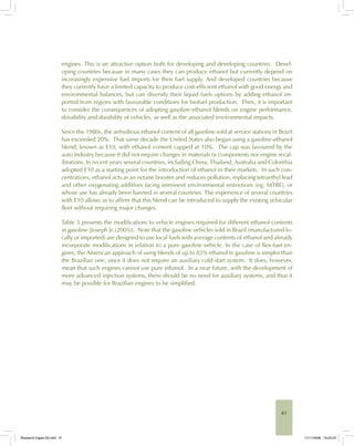 41
engines. This is an attractive option both for developing and developing countries. Devel-
oping countries because in many cases they can produce ethanol but currently depend on
increasingly expensive fuel imports for their fuel supply. And developed countries because
they currently have a limited capacity to produce cost-efficient ethanol with good energy and
environmental balances, but can diversify their liquid fuels options by adding ethanol im-
ported from regions with favourable conditions for biofuel production. Then, it is important
to consider the consequences of adopting gasoline-ethanol blends on engine performance,
drivability and durability of vehicles, as well as the associated environmental impacts.
Since the 1980s, the anhydrous ethanol content of all gasoline sold at service stations in Brazil
has exceeded 20%. That same decade the United States also began using a gasoline-ethanol
blend, known as E10, with ethanol content capped at 10%. The cap was favoured by the
auto industry because it did not require changes in materials or components nor engine recal-
ibrations. In recent years several countries, including China, Thailand, Australia and Colombia
adopted E10 as a starting point for the introduction of ethanol in their markets. In such con-
centrations, ethanol acts as an octane booster and reduces pollution, replacing tetraethyl lead
and other oxygenating additives facing imminent environmental restrictions (eg, MTBE), or
whose use has already been banned in several countries. The experience of several countries
with E10 allows us to affirm that this blend can be introduced to supply the existing vehicular
fleet without requiring major changes.
Table 3 presents the modifications to vehicle engines required for different ethanol contents
in gasoline [Joseph Jr. (2005)]. Note that the gasoline vehicles sold in Brazil (manufactured lo-
cally or imported) are designed to use local fuels with average contents of ethanol and already
incorporate modifications in relation to a pure gasoline vehicle. In the case of flex-fuel en-
gines, the American approach of using blends of up to 85% ethanol in gasoline is simpler than
the Brazilian one, since it does not require an auxiliary cold-start system. It does, however,
mean that such engines cannot use pure ethanol. In a near future, with the development of
more advanced injection systems, there should be no need for auxiliary systems, and thus it
may be possible for Brazilian engines to be simplified.
Bioetanol-Ingles-02.indd 41Bioetanol-Ingles-02.indd 41 11/11/2008 16:25:2411/11/2008 16:25:24
 
