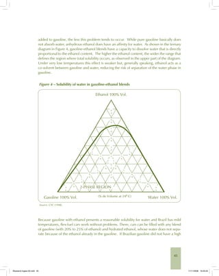 45
added to gasoline, the less this problem tends to occur. While pure gasoline basically does
not absorb water, anhydrous ethanol does have an affinity for water. As shown in the ternary
diagram in Figure 4, gasoline-ethanol blends have a capacity to dissolve water that is directly
proportional to the ethanol content. The higher the ethanol content, the wider the range that
defines the region where total solubility occurs, as observed in the upper part of the diagram.
Under very low temperatures this effect is weaker but, generally speaking, ethanol acts as a
co-solvent between gasoline and water, reducing the risk of separation of the water phase in
gasoline.
Figure 4 – Solubility of water in gasoline-ethanol blends
Ethanol 100% Vol.
Gasoline 100% Vol. Water 100% Vol.(% de Volume at 24º C)
9
0
8
0
7
0
6
0
6
0
6
0
7
0
8
0
8
0
9
0
9
0
7
0
5
0
1
0
1
0
2
0
2
0
2
0
3
0
3
0
3
0
4
0
4
0
5
0
5
0
4
2-PHASE REGION
Source: CTC (1998).
Because gasoline with ethanol presents a reasonable solubility for water and Brazil has mild
temperatures, flex-fuel cars work without problems. There, cars can be filled with any blend
of gasoline (with 20% to 25% of ethanol) and hydrated ethanol, whose water does not sepa-
rate because of the ethanol already in the gasoline. If Brazilian gasoline did not have a high
Bioetanol-Ingles-02.indd 45Bioetanol-Ingles-02.indd 45 11/11/2008 16:25:2511/11/2008 16:25:25
 