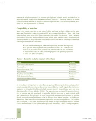 46
content of anhydrous ethanol, its mixture with hydrated ethanol would probably lead to
phase separation, especially in temperatures lower than 18°C. Therefore, there is no reason
to expect that the addition of anhydrous ethanol to gasoline will cause phase separation prob-
lems — it actually minimizes such issues.
Compatibility of materials
Some older plastic materials, such as natural rubber and butyl synthetic rubber, used in seals,
hoses and filters tend to degrade more quickly when exposed to ethanol. Since 1980 these
materials have been replaced by fluoroelastomers that resolve this problem. Table 5 presents
the results of durability tests conducted by the British Army [Orbital (2002)], confirming the
suitability of most of the plastics used today with ethanol. Still, one oil company addresses the
following comment to its consumers:
As far as our experience goes, there is no significant problem of compatibil-
ity of gasoline with oxygenates and elastomers in older cars. There was no
increase in problems when gasoline with ethanol or MTBE was introduced
in metropolitan areas in 1992, including regions with greater proportions
of older cars [Chevron (2006)].
Table 5 – Durability of plastic materials in bioethanol
Plastic Durability
Conventional Polyethylene Acceptable
Polypropylene Acceptable
Polymethylpentene (PMP) Acceptable
Polycarbonate Acceptable
Poly Vinyl Chloride (PVC) Acceptable
High density polyethylene Excellent
Polytetrafluorethylene (Teflon) Excellent
Source: Orbital (2002).
As for metals, it is important to select them properly and to use protective coatings as they
are always subject to corrosion under normal use conditions. Metals regarded as having low
resistance to ethanol and its blends include pressure foundry alloys (Zamac type) and some
aluminium alloys [Owen & Coley (1995)]. The aggressiveness of ethanol depends on its con-
tent in gasoline and it is associated, in particular, with the presence of water, organic acids
and contaminants. The abrasion of metal components was extensively studied in gasoline
blends with 10% ethanol and found to be no different from normal gasoline. In higher con-
centrations, there is a real concern about compatibility and corrosion problems. This explains
why, during the 1970s, when Brazilian gasoline started incorporating higher levels of ethanol,
various modifications to fuel systems were gradually introduced. Metal coating and protec-
Bioetanol-Ingles-02.indd 46Bioetanol-Ingles-02.indd 46 11/11/2008 16:25:2611/11/2008 16:25:26
 