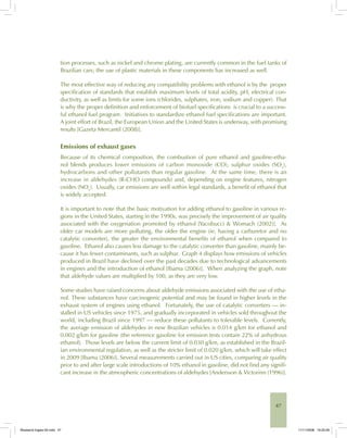 47
tion processes, such as nickel and chrome plating, are currently common in the fuel tanks of
Brazilian cars; the use of plastic materials in these components has increased as well.
The most effective way of reducing any compatibility problems with ethanol is by the proper
specification of standards that establish maximum levels of total acidity, pH, electrical con-
ductivity, as well as limits for some ions (chlorides, sulphates, iron, sodium and copper). That
is why the proper definition and enforcement of biofuel specifications is crucial to a success-
ful ethanol fuel program. Initiatives to standardize ethanol fuel specifications are important.
A joint effort of Brazil, the European Union and the United States is underway, with promising
results [Gazeta Mercantil (2008)].
Emissions of exhaust gases
Because of its chemical composition, the combustion of pure ethanol and gasoline-etha-
nol blends produces lower emissions of carbon monoxide (CO), sulphur oxides (SOx
),
hydrocarbons and other pollutants than regular gasoline. At the same time, there is an
increase in aldehydes (R-CHO compounds) and, depending on engine features, nitrogen
oxides (NOx
). Usually, car emissions are well within legal standards, a benefit of ethanol that
is widely accepted.
It is important to note that the basic motivation for adding ethanol to gasoline in various re-
gions in the United States, starting in the 1990s, was precisely the improvement of air quality
associated with the oxygenation promoted by ethanol [Yacobucci & Womach (2002)]. As
older car models are more polluting, the older the engine (ie, having a carburetor and no
catalytic converter), the greater the environmental benefits of ethanol when compared to
gasoline. Ethanol also causes less damage to the catalytic converter than gasoline, mainly be-
cause it has fewer contaminants, such as sulphur. Graph 4 displays how emissions of vehicles
produced in Brazil have declined over the past decades due to technological advancements
in engines and the introduction of ethanol [Ibama (2006)]. When analyzing the graph, note
that aldehyde values are multiplied by 100, as they are very low.
Some studies have raised concerns about aldehyde emissions associated with the use of etha-
nol. These substances have carcinogenic potential and may be found in higher levels in the
exhaust system of engines using ethanol. Fortunately, the use of catalytic converters — in-
stalled in US vehicles since 1975, and gradually incorporated in vehicles sold throughout the
world, including Brazil since 1997 — reduce these pollutants to tolerable levels. Currently,
the average emission of aldehydes in new Brazilian vehicles is 0.014 g/km for ethanol and
0.002 g/km for gasoline (the reference gasoline for emission tests contain 22% of anhydrous
ethanol). Those levels are below the current limit of 0.030 g/km, as established in the Brazil-
ian environmental regulation, as well as the stricter limit of 0.020 g/km, which will take effect
in 2009 [Ibama (2006)]. Several measurements carried out in US cities, comparing air quality
prior to and after large scale introductions of 10% ethanol in gasoline, did not find any signifi-
cant increase in the atmospheric concentrations of aldehydes [Andersson & Victorinn (1996)].
Bioetanol-Ingles-02.indd 47Bioetanol-Ingles-02.indd 47 11/11/2008 16:25:2611/11/2008 16:25:26
 