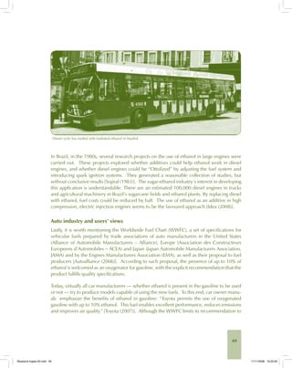 49
Diesel cycle bus fuelled with hydrated ethanol in Madrid.
In Brazil, in the 1980s, several research projects on the use of ethanol in large engines were
carried out. These projects explored whether additives could help ethanol work in diesel
engines, and whether diesel engines could be “Ottolized” by adjusting the fuel system and
introducing spark ignition systems. They generated a reasonable collection of studies, but
without conclusive results [Sopral (1983)]. The sugar-ethanol industry’s interest in developing
this application is understandable. There are an estimated 100,000 diesel engines in trucks
and agricultural machinery in Brazil’s sugarcane fields and ethanol plants. By replacing diesel
with ethanol, fuel costs could be reduced by half. The use of ethanol as an additive in high
compression, electric injection engines seems to be the favoured approach [Idea (2008)].
Auto industry and users’ views
Lastly, it is worth mentioning the Worldwide Fuel Chart (WWFC), a set of specifications for
vehicular fuels prepared by trade associations of auto manufacturers in the United States
(Alliance of Automobile Manufacturers – Alliance), Europe (Association des Constructeurs
Europeens d’Automobiles – ACEA) and Japan (Japan Automobile Manufacturers Association,
JAMA) and by the Engines Manufacturers Association (EMA), as well as their proposal to fuel
producers [Autoalliance (2006)]. According to such proposal, the presence of up to 10% of
ethanol is welcomed as an oxygenator for gasoline, with the explicit recommendation that the
product fulfills quality specifications.
Today, virtually all car manufacturers — whether ethanol is present in the gasoline to be used
or not — try to produce models capable of using the new fuels. To this end, car owner manu-
als emphasize the benefits of ethanol in gasoline: “Toyota permits the use of oxygenated
gasoline with up to 10% ethanol. This fuel enables excellent performance, reduces emissions
and improves air quality” [Toyota (2007)]. Although the WWFC limits its recommendation to
Bioetanol-Ingles-02.indd 49Bioetanol-Ingles-02.indd 49 11/11/2008 16:25:2611/11/2008 16:25:26
 