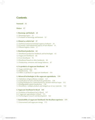 Contents
Foreword 13
Preface 17
1. Bioenergy and biofuels 23
1.1 Bioenergy basics 25
1.2 Evolution of bioenergy and biofuels 32
2. Ethanol as vehicle fuel 37
2.1 Technical and environmental aspects of ethanol 39
2.2 Economic and institutional aspects of fuel ethanol 51
2.3 Ethanol logistics chains 57
3. Bioethanol production 63
3.1 Bioethanol production feedstock and technologies 65
3.2 Sugarcane bioethanol 68
3.3 Corn bioethanol 78
3.4 Bioethanol based on other feedstocks 84
3.5 Productivity, emissions and energy balances 87
4. Co-products of sugarcane bioethanol 99
4.1 Sugar and derivates 101
4.2 Bioelectricity 104
4.3 Other co-products of sugarcane bioethanol 114
5. Advanced technologies in the sugarcane agroindustry 119
5.1 Hydrolysis of lignocellulosic residues 121
5.2 Gasification for fuels and electricity production 128
5.3 Using bioethanol as a petrochemical or alcohol-chemical input 135
5.4 Biodegradable plastics production 138
5.5 Biorefinery: multiple products and integral use of raw materials 142
6. Sugarcane bioethanol in Brazil 145
6.1 Evolution of bioethanol fuel in Brazil 147
6.2. Sugarcane agroindustry in Brazil 155
6.3 Technological research and development 162
7. Sustainability of sugarcane bioethanol: the Brazilian experience 171
7.1 Environment and sugarcane energy 173
Bioetanol-00 Inglês.indd 5Bioetanol-00 Inglês.indd 5 11/11/2008 16:23:4511/11/2008 16:23:45
 