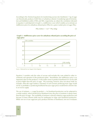52
According to the chemical equations for transforming sucrose into bioethanol, 1 kg of sugar
can theoretically produces 0.684 litres of anhydrous ethanol. Considering typical fermenta-
tion and distillation yields of 90% and 98%, respectively, we obtain the correlation indicated
in equation 2 and depicted in Graph 5, a indifference curve which enables us to estimate an
indifference price for anhydrous ethanol price (PIEa) for a given market price of sugar (PAç):
PIEa ($/litre) = 1,67 * PAç ($/kg) (2)
Graph 5 – Indifference price curve for anhydrous ethanol price according the price of
sugar price
50
40
30
20
10
0
0 5 10 15 20 25 30
US$ cent/litre
US$ cent/kg
Source: Elaborated by Luiz Augusto Horta Nogueira.
Equation 2 considers only the value of sucrose and excludes the costs related to other in-
vestments and operation of the production plant. Nevertheless, the indifference price is an
important value for the producer: it only makes sense to produce bioethanol if it can be sold
at prices higher than the price of sugar. This reasoning, however, does not always hold; for
example, when the sugar market is saturated. In such scenario producing more sugar would
not be as profitable as producing bioethanol because sugar prices would tend to decline due
to an excess supply.
The use of molasses — a sugar by-product — for bioethanol production can be subjected to
a similar analysis, which should favour bioethanol since the price of molasses is always lower
than the price of sugar. The availability of molasses is directly related to sugar production and
because of lower ethanol yields may be inadequate for large scale bioethanol production.
While one ton of raw sugarcane juice produces 80 litres of bioethanol, one ton of molasses
Bioetanol-Ingles-02.indd 52Bioetanol-Ingles-02.indd 52 11/11/2008 16:25:2711/11/2008 16:25:27
 