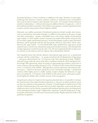 53
by-product produces 12 litres of ethanol, in addition to the sugar. Therefore, in most sugar-
producing Latin American countries molasses could be an important source of bioethanol
and a way for them to begin to meet domestic fuel needs. For example, Central American
countries could produce — without cultivating one additional hectare of sugarcane — 22% of
the bioethanol needed to introduce 10% ethanol to the gasoline currently imported by these
countries, just by using molasses [Horta Nogueira (2004)].
Obviously, any viability assessment of bioethanol production should consider other factors,
such as commitments and market strategies, in addition to fluctuations in the price of sugar
and other commodities. Another unavoidable issue is the relative rigidity of international
sugar markets, in which sizable volumes of product are traded within quotas and prices that
do not reflect supply and demand pressures. Several developing countries expect that these
distortions will be gradually reduced and that greater efficiency and realism will be intro-
duced to the sugar market. A recent World Bank study modeled how sugar prices would
respond if price controls were abandoned, using several market scenarios, and estimated that
average sugar prices would increase by only 2.5%. The most important benefits would accrue
to countries in Latin America and sub- Saharan Africa [World Bank (2007b)].
Two important factors that directly influence international sugar prices are: a) preferential
contracts with the United States — ie, quotas set forth by the US Department of Agriculture
— with prices determined by No. 14 Contracts of the New York Board of Trade (NYBOT),
and with Europe under the terms of the Africa, Caribbean and Pacific (ACP) and Special Pro-
tocol Sugar (SPS) agreements, which set quotas to sugar-producing countries; and b) free or
excess contracts, that may follow the prices of No. 5 Contracts of the London Stock Exchange
or No. 11 Contracts of the NYBOT. Although these contracts determine international refer-
ence prices — based on electronic operations in such commodity exchanges — preferential
contracts reflect higher prices in smaller markets. Graph 6 displays the behaviour of sugar
prices according No. 11 Contracts of the NYBOT for the last ten years, when prices experi-
enced significant volatility with a modest increase in the average price.
Using the prices shown in Graph 6 in the equation presented above, it is possible to estimate
the minimum price that makes bioethanol attractive, ie, the price at which producers opt to
use their raw materials in the production of biofuel. Considering that in blends of up to 10%
one litre of ethanol produces the same effect as one litter of gasoline, as previously discussed,
indifference prices can be directly compared with wholesale gasoline prices (excluding taxes)
in the international market. Graph 7 displays this comparison, using the market price of regu-
lar gasoline defined by US Gulf Coast Conventional Gasoline Regular Spot Price FOB as the
parameter for gasoline.
Bioetanol-Ingles-02.indd 53Bioetanol-Ingles-02.indd 53 11/11/2008 16:25:2811/11/2008 16:25:28
 