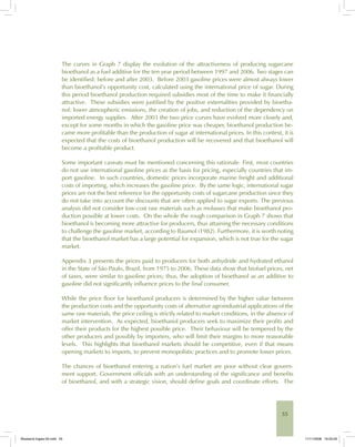 55
The curves in Graph 7 display the evolution of the attractiveness of producing sugarcane
bioethanol as a fuel additive for the ten year period between 1997 and 2006. Two stages can
be identified: before and after 2003. Before 2003 gasoline prices were almost always lower
than bioethanol’s opportunity cost, calculated using the international price of sugar. During
this period bioethanol production required subsidies most of the time to make it financially
attractive. These subsidies were justified by the positive externalities provided by bioetha-
nol: lower atmospheric emissions, the creation of jobs, and reduction of the dependency on
imported energy supplies. After 2003 the two price curves have evolved more closely and,
except for some months in which the gasoline price was cheaper, bioethanol production be-
came more profitable than the production of sugar at international prices. In this context, it is
expected that the costs of bioethanol production will be recovered and that bioethanol will
become a profitable product.
Some important caveats must be mentioned concerning this rationale. First, most countries
do not use international gasoline prices as the basis for pricing, especially countries that im-
port gasoline. In such countries, domestic prices incorporate marine freight and additional
costs of importing, which increases the gasoline price. By the same logic, international sugar
prices are not the best reference for the opportunity costs of sugarcane production since they
do not take into account the discounts that are often applied to sugar exports. The previous
analysis did not consider low-cost raw materials such as molasses that make bioethanol pro-
duction possible at lower costs. On the whole the rough comparison in Graph 7 shows that
bioethanol is becoming more attractive for producers, thus attaining the necessary conditions
to challenge the gasoline market, according to Baumol (1982). Furthermore, it is worth noting
that the bioethanol market has a large potential for expansion, which is not true for the sugar
market.
Appendix 3 presents the prices paid to producers for both anhydride and hydrated ethanol
in the State of São Paulo, Brazil, from 1975 to 2006. These data show that biofuel prices, net
of taxes, were similar to gasoline prices; thus, the adoption of bioethanol as an additive to
gasoline did not significantly influence prices to the final consumer.
While the price floor for bioethanol producers is determined by the higher value between
the production costs and the opportunity costs of alternative agroindustrial applications of the
same raw materials, the price ceiling is strictly related to market conditions, in the absence of
market intervention. As expected, bioethanol producers seek to maximize their profits and
offer their products for the highest possible price. Their behaviour will be tempered by the
other producers and possibly by importers, who will limit their margins to more reasonable
levels. This highlights that bioethanol markets should be competitive, even if that means
opening markets to imports, to prevent monopolistic practices and to promote lower prices.
The chances of bioethanol entering a nation’s fuel market are poor without clear govern-
ment support. Government officials with an understanding of the significance and benefits
of bioethanol, and with a strategic vision, should define goals and coordinate efforts. The
Bioetanol-Ingles-02.indd 55Bioetanol-Ingles-02.indd 55 11/11/2008 16:25:2911/11/2008 16:25:29
 