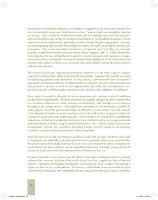 56
introduction of anhydrous ethanol as an additive to gasoline is an initial and essential first
step to eventually using pure bioethanol as a fuel. Several points are absolutely essential
for success. First, in relation to the fuel market, the Government must set forth specifica-
tions for bioethanol and define the content of bioethanol to be blended into gasoline. These
measures must be implemented gradually, possibly starting with partial geographic coverage,
but contemplating that over the intermediate term they will apply to all regions and all types
of gasoline. The recent successful experiences in Colombia and Costa Rica, for example,
provide a model for timetables and procedures [Horta Nogueira (2007)]. Often, determina-
tions regarding the use of bioethanol in gasoline require legislative and regulatory changes;
however, in many countries the removal of tetraethyl lead, addition of MTBE and reduction of
benzene and sulphur contents were achieved with administrative standards and resolutions
and executive decrees.
The second crucial issue requiring Government’s attention is to set forth a specific taxation
policy for bioethanol that, while respecting fiscal neutrality, recognizes the benefits to society
of substituting gasoline with bioethanol. In this context, a differentiated form of taxation is
advocated, one that provides the needed stimulus to overcome concerns and perceptions of
risk, promotes a dynamic market in which agents in the fuel production and distribution sec-
tor move forward, and that makes consumers active players in the adoption of bioethanol.
Once again it is useful to describe the recent experience of countries in which bioethanol
use has been implemented. All these countries successfully adopted taxation schemes that
were neutral or attractive for retail consumers of bioethanol. Even though — as is observed
throughout the energy sector — the significant asymmetry in the information available to
sector players versus the government makes it difficult to clearly define costs, the maturity
in the bioethanol market in several countries and in the fuel market, in general, makes the
creation of a robust taxation system possible. In this context, it is important to highlight the
importance of relating bioethanol production to local development by encouraging upstream
and downstream activities in agro-industrial production, the creation of jobs and increases
in disposable income, etc., as well as generating foreign currency savings for oil importing
countries, or export revenue increases for ethanol exporters.
Once the decision to add bioethanol to gasoline is made and the legal conditions that make
it compulsory are established, tax rate adjustments are generally unnecessary provided that
the gasoline price will include bioethanol as one of its cost components, often a marginal one.
Nevertheless, fuel taxes and fees can be important instruments of energy policy and should
be used to foster the consistent implementation of bioethanol fuel use.
It is also important to note that in cases like Brazil, where the bioethanol market has already
achieved the commercialization of hydrated ethanol and has a significant fleet of flex-fuel
vehicles, regulatory and taxation mechanisms necessarily are more complex and pricing is
subject to other factors and conditions. For instance, within limits, in recent months the price
of bioethanol in Brazil has been defined by the price of gasoline, serving as a price ceiling that
Bioetanol-Ingles-02.indd 56Bioetanol-Ingles-02.indd 56 11/11/2008 16:25:2911/11/2008 16:25:29
 