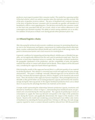57
producers must respect to protect their consumer market. This market has a growing number
of flex-fuel vehicles, which can switch to gasoline when the retail price per litre exceeds 70%
of the price of gasoline at service stations. The price of bioethanol also constrains increases
in the price of gasoline because consumers who occasionally use gasoline will abandon it if
bioethanol is sold at a more appealing price. The decision exercised by the consumer consid-
ers the final costs associated with the use of fuels, which in turn reflects differences in fuel
consumption per kilometre traveled. This ability to switch among substitutes acts as an effec-
tive stabilizer of fuel prices in Brazil, even during periods when petroleum prices rise.
2.3 Ethanol logistics chains
After discussing the technical and economic conditions necessary for promoting ethanol use,
we turn to the infrastructure and logistics requirements for implementing ethanol effectively.
Many counties understand that ethanol should and could be part of the energy matrix, but
point to infrastructure barriers and a lack resources for resolving them.
In general, conditions for transporting and storing ethanol, whether pure or blended into gas-
oline, are not significantly different from the ones used for petroleum-made fuels. There are,
however, at least three important factors to consider: the seasonality of ethanol production,
the geographic distribution of this production, and the compatibility of tanks and pipeline
materials that will be in contact with ethanol and its blends. These subjects will be discussed
next, considering the sugarcane-based ethanol agroindustry.
Only during the months of the sugarcane harvest there is a sufficient quantity of raw material
for producing ethanol. But, ethanol is consumed year-round and sugarcane has poor storage
characteristics. This poses a challenge: manually collected sugarcane can be stored for only
few days; mechanically harvested sugarcane, which is chopped, can be stored for only several
hours. Then, the duration of the sugarcane harvest is important. More prolonged harvests are
desirable as they permit better use of existing production capacity and minimize the need for
storage during the intercrop period. In this regard, bioethanol production from corn or dried
slices of cassava has the advantage that these raw materials can be stored.
A simple model representing the relationships between production capacity, inventories and
demand for bioethanol is shown in Figure 5, demonstrating how bioethanol stocks are gen-
erated and consumed during the intercrop period. The capacity for producing in excess of
consumption to supply the intercrop demand corresponds to the slope of the production
curve during the harvest, and graphically demonstrates the impact of the duration of the
harvest. Based on this model and considering a annual demand of one million cubic meters
of bioethanol, by extending the harvest period from 150 days to 200 days, the tank storage
capacity required to meet a constant demand would be reduced from 589 thousand litres
Bioetanol-Ingles-02.indd 57Bioetanol-Ingles-02.indd 57 11/11/2008 16:25:2911/11/2008 16:25:29
 
