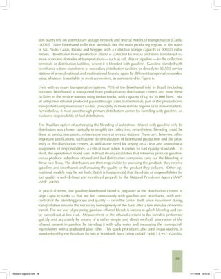 59
tion plants rely on a temporary storage network and several modes of transportation [Cunha
(2003)]. Nine bioethanol collection terminals dot the main producing regions in the states
of São Paulo, Goiás, Paraná and Sergipe, with a collective storage capacity of 90,000 cubic
meters. Bioethanol from production plants is collected by trucks and then transferred via
more economical modes of transportation — such as rail, ship or pipeline — to the collection
terminals or distribution facilities, where it is blended with gasoline. Gasoline blended with
bioethanol is then transferred to secondary distribution facilities or directly to 35,500 service
stations of several national and multinational brands, again by different transportation modes,
using whatever is available or most convenient, as summarized in Figure 6.
Even with so many transportation options, 70% of the bioethanol sold in Brazil (including
hydrated bioethanol) is transported from production to distribution centers and from these
facilities to the service stations using tanker trucks, with capacity of up to 30,000 litres. Not
all anhydrous ethanol produced passes through collection terminals; part of the production is
transported using more direct routes, principally in more remote regions or in minor markets.
Nevertheless, it must pass through primary distribution center for blending with gasoline, an
exclusive responsibility of fuel distributors.
The Brazilian option of authorizing the blending of anhydrous ethanol with gasoline only by
distributors was chosen basically to simplify tax collection; nevertheless, blending could be
done at production plants, refineries or even at service stations. There are, however, other
important justifications, such as the decentralization of bioethanol production and the prox-
imity of the distribution centers, as well as the need for relying on a clear and unequivocal
assignment of responsibilities, a critical issue when it comes to fuel quality standards. In
short, the operational model used in Brazil clearly establishes that refineries produce gasoline,
usinas produce anhydrous ethanol and fuel distribution companies carry out the blending of
these two flows. The distributors are then responsible for assessing the products they receive
(gasoline and bioethanol) and ensuring the quality of the product they delivers. Other op-
erational models may be set forth, but it is fundamental that the chain of responsibilities for
fuel quality is well-defined and monitored properly by the National Petroleum Agency (ANP)
[ANP (2008)].
In practical terms, the gasoline-bioethanol blend is prepared at the distribution centers in
large capacity tanks — that are fed continuously with gasoline and bioethanol, with strict
control of the blending process and quality — or in the tanker itself, since movement during
transportation ensures the necessary homogeneity of the fuels after a few minutes of normal
transit. The last way of preparing gasoline-ethanol blends is known as splash blending and can
be carried out at low cost. Measurement of the ethanol content in the blend is performed
quickly and accurately by means of a rather simple and direct method: absorption of the
ethanol present in gasoline by blending it with salty water and measuring the correspond-
ing volumes with a graduated glass tube. This quick procedure, also used in gas stations, is
standardized by the Brazilian Technical Standards Association (ABNT) NBR 13,992: Gasolina
Bioetanol-Ingles-02.indd 59Bioetanol-Ingles-02.indd 59 11/11/2008 16:25:3011/11/2008 16:25:30
 