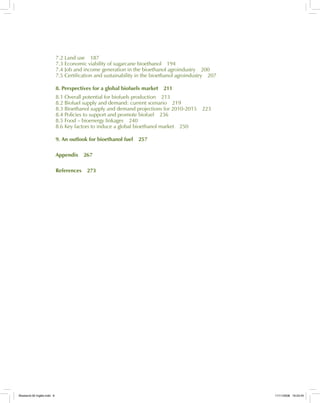 7.2 Land use 187
7.3 Economic viability of sugarcane bioethanol 194
7.4 Job and income generation in the bioethanol agroindustry 200
7.5 Certification and sustainability in the bioethanol agroindustry 207
8. Perspectives for a global biofuels market 211
8.1 Overall potential for biofuels production 213
8.2 Biofuel supply and demand: current scenario 219
8.3 Bioethanol supply and demand projections for 2010-2015 223
8.4 Policies to support and promote biofuel 236
8.5 Food – bioenergy linkages 240
8.6 Key factors to induce a global bioethanol market 250
9. An outlook for bioethanol fuel 257
Appendix 267
References 273
Bioetanol-00 Inglês.indd 6Bioetanol-00 Inglês.indd 6 11/11/2008 16:23:4511/11/2008 16:23:45
 