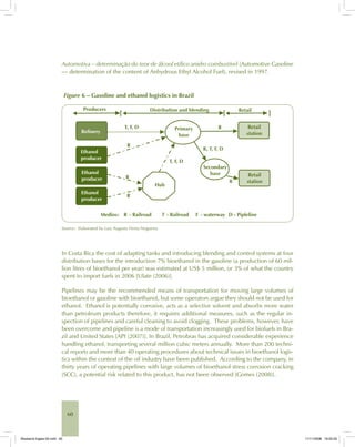 60
Automotiva – determinação do teor de álcool etílico anidro combustível (Automotive Gasoline
— determination of the content of Anhydrous Ethyl Alcohol Fuel), revised in 1997.
Figure 6 – Gasoline and ethanol logistics in Brazil
Source: Elaborated by Luiz Augusto Horta Nogueira.
In Costa Rica the cost of adapting tanks and introducing blending and control systems at four
distribution bases for the introduction 7% bioethanol in the gasoline (a production of 60 mil-
lion litres of bioethanol per year) was estimated at US$ 5 million, or 3% of what the country
spent to import fuels in 2006 [Ulate (2006)].
Pipelines may be the recommended means of transportation for moving large volumes of
bioethanol or gasoline with bioethanol, but some operators argue they should not be used for
ethanol. Ethanol is potentially corrosive, acts as a selective solvent and absorbs more water
than petroleum products therefore, it requires additional measures, such as the regular in-
spection of pipelines and careful cleaning to avoid clogging. These problems, however, have
been overcome and pipeline is a mode of transportation increasingly used for biofuels in Bra-
zil and United States [API (2007)]. In Brazil, Petrobras has acquired considerable experience
handling ethanol, transporting several million cubic meters annually. More than 200 techni-
cal reports and more than 40 operating procedures about technical issues in bioethanol logis-
tics within the context of the oil industry have been published. According to the company, in
thirty years of operating pipelines with large volumes of bioethanol stress corrosion cracking
(SCC), a potential risk related to this product, has not been observed [Gomes (2008)].
Bioetanol-Ingles-02.indd 60Bioetanol-Ingles-02.indd 60 11/11/2008 16:25:3011/11/2008 16:25:30
 
