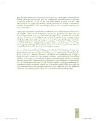 61
Several projects are currently being developed in Brazil to expand pipeline capacity for bio-
ethanol, foreseeing the day when there are long distance pipelines dedicated exclusively
to exporting bioethanol. In the US one large operator of oil pipelines, Williams Energy
Service, reports that it regularly transports gasoline with bioethanol through its lines without
problems [Whims (2002)], and it is launching projects for exclusively for bioethanol pipe-
lines [Mears (2007)].
Logistic aspects should be considered important for the successful development of bioethanol
fuel programs. The issues vary from project to project, but specific solutions have been suc-
cessfully implemented, always associated with detailed planning. Problems encountered in
settings as different as the United States [Keese (2003)] and India [Balaji (2002)] during the
introduction of bioethanol a few years ago were basically associated with logistic constraints,
ie, the lack of adequate infrastructure to transport and store biofuels. The lesson of such expe-
riences is that programs should be implemented in steps, progressively expanding capacities
to gradually win the confidence of the market and consumers.
The two critical success factors that distinguish the Brazilian bioethanol experience are the
wide geographic coverage and the great number of service stations that sell the product. To-
day, all 35,500 service stations in the country sell hydrated bioethanol and gasoline-bioethanol
blends. Except for aviation fuel, pure gasoline is no longer commercialized at the retail level
anywhere in the country. The development of this notable distribution infrastructure resulted
from efforts initiated in the early days of the Proalcohol program and was consolidated over
time. It is important to emphasize that the Brazilian experience with bioethanol would not
have been successful without the political will to create such infrastructure and without the
support of fuel distribution companies and Petrobras, which for many years was responsible
for the purchase, blending and distribution of pure bioethanol mixed with gasoline.
Bioetanol-Ingles-02.indd 61Bioetanol-Ingles-02.indd 61 11/11/2008 16:25:3011/11/2008 16:25:30
 