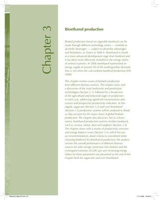 Chapter3
Bioethanol production
Biofuel production based on vegetable feedstock can be
made through different technology routes — similarly to
alcoholic beverages —, subject to dissimilar advantages
and limitations, as shown in Table 6. Bioethanol is clearly
at a more advanced development stage than biodiesel and
it has been more effectively included in the energy matrix
of several countries. In 2006 bioethanol represented an
energy supply of around 3% of the world gasoline demand,
that is, ten times the concomitant biodiesel production [EIA
2008].
This chapter reviews issues of biofuels production
from different biomass sources. The chapter starts with
a discussion of the main feedstocks and production
technologies (Section 3.1), followed by a broad view
of the agricultural and industrial stages of production
in each case, addressing significant circumstances and
current and prospective productivity indicators. In this
regard, sugarcane (Section 3.2) and corn bioethanol
(Section 3.3) production systems will be analyzed in detail,
as they account for the major share of global biofuels
production. The chapter also discusses, but to a lesser
extent, bioethanol production systems of other feedstock,
such as cassava, wheat, beet and sorghum (Section 3.4).
The chapter closes with a review of productivity, emission
and energy balance issues (Section 3.5), which focuses
on recommendations about criteria to considered when
choosing feedstock for bioethanol production; the analysis
stresses the overall performance of different biomass
sources for solar energy conversion into biofuels and the
consequent emission of GHG per unit of existing energy.
Values for these parameters are presented at the end of this
chapter both for sugarcane and corn bioethanol.
Bioetanol-Ingles-03.indd 63Bioetanol-Ingles-03.indd 63 11/11/2008 16:26:0511/11/2008 16:26:05
 