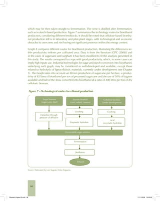 66
which may be then taken straight to fermentation. The wine is distilled after fermentation,
such as in starch-based production. Figure 7 summarizes the technology routes for bioethanol
production, considering different feedstocks. It should be noted that cellulose-based bioetha-
nol production still is in laboratory and pilot-plant stages, with technological and economic
obstacles to overcome and not having yet significant presence within the energy context.
Graph 8 compares different routes for bioethanol production, illustrating the differences wi-
thin productivity indexes per cultivated area. Data is from the literature [GPC (2008)] and
in the cases of sugarcane and sorghum it has been modified to fit the analyses presented in
this study. The results correspond to crops with good productivity, which, in some cases can
imply high inputs use. Industrial technologies for sugar and starch conversion into bioethanol,
underlying such graph, may be considered as well-developed and available, except those
related to hydrolysis of lignocellulosic materials, currently under development (see Chapter
5). The Graph takes into account an 80-ton production of sugarcane per hectare, a produc-
tivity of 85 litres of bioethanol per ton of processed sugarcane and the use of 30% of bagasse
available and half of the straw converted into bioethanol at a ratio of 400 litres per ton of dry
cellulosic biomass.
Figure 7 – Technological routes for ethanol production
Source: Elaborated by Luiz Augusto Horta Nogueira.
Bioetanol-Ingles-03.indd 66Bioetanol-Ingles-03.indd 66 11/11/2008 16:26:0611/11/2008 16:26:06
 