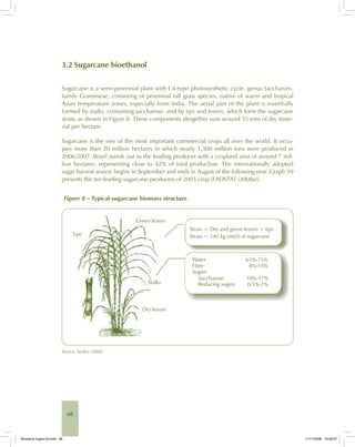 68
3.2 Sugarcane bioethanol
Sugarcane is a semi-perennial plant with C4-type photosynthetic cycle, genus Saccharum,
family Gramineae, consisting of perennial tall grass species, native of warm and tropical
Asian temperature zones, especially from India. The aerial part of the plant is essentially
formed by stalks, containing saccharose, and by tips and leaves, which form the sugarcane
straw, as shown in Figure 8. These components altogether sum around 35 tons of dry mate-
rial per hectare.
Sugarcane is the one of the most important commercial crops all over the world. It occu-
pies more than 20 million hectares in which nearly 1,300 million tons were produced in
2006/2007. Brazil stands out as the leading producer with a cropland area of around 7 mil-
lion hectares, representing close to 42% of total production. The internationally adopted
sugar harvest season begins in September and ends in August of the following year. Graph 10
presents the ten leading sugarcane producers of 2005 crop [FAOSTAT (2008a)].
Figure 8 – Typical sugarcane biomass structure
Source: Seabra (2008).
Bioetanol-Ingles-03.indd 68Bioetanol-Ingles-03.indd 68 11/11/2008 16:26:0711/11/2008 16:26:07
 