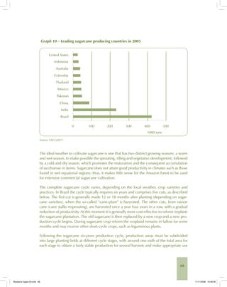 69
Graph 10 – Leading sugarcane producing countries in 2005
Source: FAO (2007).
The ideal weather to cultivate sugarcane is one that has two distinct growing seasons: a warm
and wet season, to make possible the sprouting, tilling and vegetative development, followed
by a cold and dry season, which promotes the maturation and the consequent accumulation
of saccharose in stems. Sugarcane does not attain good productivity in climates such as those
found in wet equatorial regions; thus, it makes little sense for the Amazon forest to be used
for extensive commercial sugarcane cultivation.
The complete sugarcane cycle varies, depending on the local weather, crop varieties and
practices. In Brazil the cycle typically requires six years and comprises five cuts, as described
below. The first cut is generally made 12 or 18 months after planting (depending on sugar-
cane varieties), when the so-called “cane-plant” is harvested. The other cuts, from ratoon
cane (cane stalks resprouting), are harvested once a year four years in a row, with a gradual
reduction of productivity. At this moment it is generally more cost-effective to reform (replant)
the sugarcane plantation. The old sugarcane is then replaced by a new crop and a new pro-
duction cycle begins. During sugarcane crop reform the cropland remains in fallow for some
months and may receive other short-cycle crops, such as leguminous plants.
Following the sugarcane six-years production cycle, production areas must be subdivided
into large planting fields at different cycle stages, with around one sixth of the total area for
each stage to obtain a fairly stable production for several harvests and make appropriate use
Bioetanol-Ingles-03.indd 69Bioetanol-Ingles-03.indd 69 11/11/2008 16:26:0811/11/2008 16:26:08
 