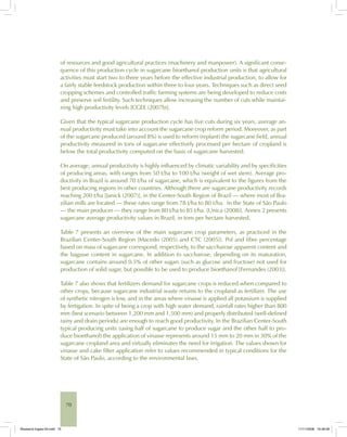 70
of resources and good agricultural practices (machinery and manpower). A significant conse-
quence of this production cycle in sugarcane bioethanol production units is that agricultural
activities must start two to three years before the effective industrial production, to allow for
a fairly stable feedstock production within three to four years. Techniques such as direct seed
cropping schemes and controlled traffic farming systems are being developed to reduce costs
and preserve soil fertility. Such techniques allow increasing the number of cuts while maintai-
ning high productivity levels [CGEE (2007b)].
Given that the typical sugarcane production cycle has five cuts during six years, average an-
nual productivity must take into account the sugarcane crop reform period. Moreover, as part
of the sugarcane produced (around 8%) is used to reform (replant) the sugarcane field, annual
productivity measured in tons of sugarcane effectively processed per hectare of cropland is
below the total productivity computed on the basis of sugarcane harvested.
On average, annual productivity is highly influenced by climatic variability and by specificities
of producing areas, with ranges from 50 t/ha to 100 t/ha (weight of wet stem). Average pro-
ductivity in Brazil is around 70 t/ha of sugarcane, which is equivalent to the figures from the
best producing regions in other countries. Although there are sugarcane productivity records
reaching 200 t/ha [Janick (2007)], in the Center-South Region of Brazil — where most of Bra-
zilian mills are located — these rates range from 78 t/ha to 80 t/ha. In the State of São Paulo
— the main producer — they range from 80 t/ha to 85 t/ha. [Unica (2008)]. Annex 2 presents
sugarcane average productivity values in Brazil, in tons per hectare harvested.
Table 7 presents an overview of the main sugarcane crop parameters, as practiced in the
Brazilian Center-South Region [Macedo (2005) and CTC (2005)]. Pol and fibre percentage
based on mass of sugarcane correspond, respectively, to the saccharose apparent content and
the bagasse content in sugarcane. In addition to saccharose, depending on its maturation,
sugarcane contains around 0.5% of other sugars (such as glucose and fructose) not used for
production of solid sugar, but possible to be used to produce bioethanol [Fernandes (2003)].
Table 7 also shows that fertilizers demand for sugarcane crops is reduced when compared to
other crops, because sugarcane industrial waste returns to the cropland as fertilizer. The use
of synthetic nitrogen is low, and in the areas where vinasse is applied all potassium is supplied
by fertigation. In spite of being a crop with high water demand, rainfall rates higher than 800
mm (best scenario between 1,200 mm and 1,500 mm) and properly distributed (well-defined
rainy and drain periods) are enough to reach good productivity. In the Brazilian Center-South
typical producing units (using half of sugarcane to produce sugar and the other half to pro-
duce bioethanol) the application of vinasse represents around 15 mm to 20 mm in 30% of the
sugarcane cropland area and virtually eliminates the need for irrigation. The values shown for
vinasse and cake filter application refer to values recommended in typical conditions for the
State of São Paulo, according to the environmental laws.
Bioetanol-Ingles-03.indd 70Bioetanol-Ingles-03.indd 70 11/11/2008 16:26:0811/11/2008 16:26:08
 