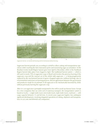 72
(a) (b)
Sugarcane harvest: (a) manual with burning and (b) mechanized without burning.
Sugarcane harvest periods vary according to rainfall to allow cutting and transportation ope-
rations while reaching the best maturation point and maximizing sugar accumulation. In the
Brazilian Center-South Region harvest goes from April to December, while in the Northeast
Region harvest takes place from August to April. The traditional harvest system — which is
still used in nearly 70% of sugarcane crops in Brazil and involves the previous burning of the
sugarcane crop and the manual cut of the whole stalk sugarcane — is being progressively
replaced by the mechanized harvest of green chopped sugarcane (without burning), due to
environmental restrictions on burning practices. Recent agreements between the government
and producers made for an estimate of all sugarcane to be mechanically harvested by 2020,
without previously burning the sugarcane crop.
After it is cut sugarcane is promptly transported to the mill to avoid saccharose losses. Except
for a few companies that use some sort of waterway transport, the transportation system is
based on trucks — single-trailer truck, twin-trailer truck, triple trailer truck, road train — with
cargo capacity between 15 and 60 tons. In recent years sugarcane logistics has undergone
significant development, involving integrated operations of cutting, shipment and transporta-
tion, to cut costs and diminish soil compaction.
Bioetanol-Ingles-03.indd 72Bioetanol-Ingles-03.indd 72 11/11/2008 16:26:0911/11/2008 16:26:09
 