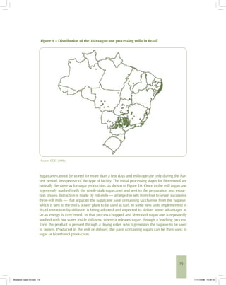 73
Figure 9 – Distribution of the 350 sugarcane processing mills in Brazil
Source: CGEE (2006).
Sugarcane cannot be stored for more than a few days and mills operate only during the har-
vest period, irrespective of the type of facility. The initial processing stages for bioethanol are
basically the same as for sugar production, as shown in Figure 10. Once in the mill sugarcane
is generally washed (only the whole stalk sugarcane) and sent to the preparation and extrac-
tion phases. Extraction is made by roll-mills — arranged in sets from four to seven successive
three-roll mills — that separate the sugarcane juice containing saccharose from the bagasse,
which is sent to the mill’s power plant to be used as fuel. In some new units implemented in
Brazil extraction by diffusion is being adopted and expected to deliver some advantages as
far as energy is concerned. In that process chopped and shredded sugarcane is repeatedly
washed with hot water inside diffusers, where it releases sugars through a leaching process.
Then the product is pressed through a drying roller, which generates the bagasse to be used
in boilers. Produced in the mill or diffuser, the juice containing sugars can be then used in
sugar or bioethanol production.
Bioetanol-Ingles-03.indd 73Bioetanol-Ingles-03.indd 73 11/11/2008 16:26:1011/11/2008 16:26:10
 