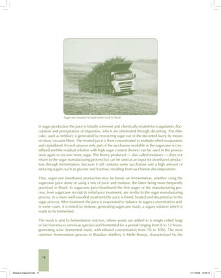 74
Sugarcane transport by triple trailer truck in Brazil.
In sugar production the juice is initially screened and chemically treated for coagulation, floc-
culation and precipitation of impurities, which are eliminated through decanting. The filter
cake, used as fertilizer, is generated by recovering sugar out of the decanted slurry by means
of rotary vacuum filters. The treated juice is then concentrated in multiple-effect evaporators
and crystallized. In such process only part of the saccharose available in the sugarcane is crys-
tallized and the residual solution with high sugar content (honey) can be used in the process
once again to recover more sugar. The honey produced — also called molasses — does not
return to the sugar manufacturing process but can be used as an input for bioethanol produc-
tion through fermentation, because it still contains some saccharose and a high amount of
reducing sugars (such as glucose and fructose, resulting from saccharose decomposition).
Thus, sugarcane bioethanol production may be based on fermentation, whether using the
sugarcane juice alone or using a mix of juice and molasse, the latter being more frequently
practiced in Brazil. In sugarcane-juice bioethanol the first stages of the manufacturing pro-
cess, from sugarcane receipt to initial juice treatment, are similar to the sugar manufacturing
process. In a more well-rounded treatment the juice is limed, heated and decanted as in the
sugar process. After treatment the juice is evaporated to balance its sugars concentration and,
in some cases, it is mixed to molasse, generating sugarcane mash, a sugary solution which is
ready to be fermented.
The mash is sent to fermentation reactors, where yeasts are added to it (single-celled fungi
of Saccharomyces cerevisae species) and fermented for a period ranging from 8 to 12 hours,
generating wine (fermented mash, with ethanol concentration from 7% to 10%). The most
common fermentation process in Brazilian distillery is Melle-Boinot, characterized by the
Bioetanol-Ingles-03.indd 74Bioetanol-Ingles-03.indd 74 11/11/2008 16:26:1011/11/2008 16:26:10
 