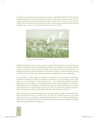 76
of cyclohexane, forming a ternary azeotropic mixture, with boiling point lower than that of
anhydrous bioethanol. In the dehydration column, cyclohexane is added on top, and the
anhydrous bioethanol is removed from the bottom, with nearly 99.7° GL or 0.4% of water in
weight. The ternary mixture removed from the top is condensed and decanted, while the part
with high water content is sent to the cyclohexane recovery column.
Sugarcane processing mill in Brazil.
Bioethanol dehydration also can be made by adsorption with molecular sieves or by means of
extractive distillation with monoethyleneglycol (MEG), which stand out as providers of lower
energy consumption, as well as by their higher costs. Due to increasing requirements in
foreign markets several bioethanol producers in Brazil and in other countries have been choosing
molecular sieves, since they allow producing anhydrous bioethanol free from contaminants.
The possibility of using sugars from sugarcane exclusively or non-exclusively to produce
bioethanol represents a significant adaptation technology in this agroindustry, which sugar
mills can use to arbitrage — within certain limits — a cost-effective production program,
depending on price conditions, existing demand and other market perspectives. Actually, to
take advantage of such flexibility several Brazilian mills have sugar and bioethanol manufac-
turing lines, each one capable of processing 75% of the juice produced, allowing a margin of
50% of the total processing capacity against the extraction capacity of the mill.
Water discharges in bioethanol production are relatively high. Currently, considering the Bra-
zilian Center-South scenario, around 1.8 m3
of water are collected per ton of processed
sugarcane; however, such figure is significantly going down as a result of recycling initiatives,
which allow reducing both the water collection level and treated water disposal. This aspect
will be analyzed in-depth in Chapter 6.
Bioetanol-Ingles-03.indd 76Bioetanol-Ingles-03.indd 76 11/11/2008 16:26:1011/11/2008 16:26:10
 