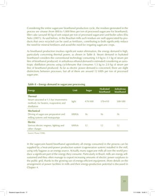 77
Considering the entire sugarcane bioethanol production cycle, the residues generated in the
process are vinasse (from 800 to 1,000 litres per ton of processed sugarcane for bioethanol),
filter cake (around 40 kg of wet output per ton of processed sugarcane) and boiler ashes [Elia
Neto (2007)]. As said before, in the Brazilian mills such residues are well appreciated by-pro-
ducts that once recycled can be used as fertilizers, contributing to both significantly reduce
the need for mineral fertilizers and avoid the need for irrigating sugarcane crops.
As bioethanol production involves significant water elimination, the energy demand is high,
particularly concerning thermal power, as shown in Table 8. Steam demand in hydrated
bioethanol considers the conventional technology consuming 3.0 kg to 3.5 kg of steam per
litre of bioethanol produced; in anhydrous ethanol demand is estimated considering an azeo-
tropic distillation process using cyclohexane that consumes 1.5 kg to 2.0 kg of steam per
litre of bioethanol produced. As far as electric power demand is concerned, there are slight
distinctions between processes, but all of them are around 12 kWh per ton of processed
sugarcane.
Table 8 – Energy demand in sugarcane processing
Energy Unit Sugar
Hydrated
bioethanol
Anhydrous
bioethanol
Thermal
Steam saturated at 1.5 bar (manometric
method), for heaters, evaporators and
distillation
kg/tc 470-500 370-410 500-580
Mechanical
Driving of sugarcane preparation and
milling systems and motopumps
kWh/tc 16 16 16
Electric
Various electric engines, lighting and
other charges
kWh/tc 12 12 12
Source: Pizaia (1998).
In the sugarcane-based bioethanol agroindustry all energy consumed in the process can be
supplied by a heat-and-power production system (cogeneration system) installed in the mill,
using only bagasse as an energy source. Actually, many sugarcane mills all over the world pro-
duce a significant part of the energy they consume. Particularly in Brazil, mills are energy self-
sustained and they often manage to export increasing amounts of electric power surpluses to
the public grid, thanks to the growing use of energy-efficient equipment. More details on the
arrangement of power facilities in mills and their energy-production potential is discussed in
Chapter 4.
Bioetanol-Ingles-03.indd 77Bioetanol-Ingles-03.indd 77 11/11/2008 16:26:1111/11/2008 16:26:11
 