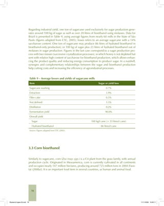 78
Regarding industrial yield, one ton of sugarcane used exclusively for sugar production gene-
rates around 100 kg of sugar as well as over 20 litres of bioethanol using molasses. Data for
Brazil is presented in Table 9, using average figures from nearly 60 mills in the State of São
Paulo (figures adapted from CTC, 2005); losses refers to an average sugarcane with a 14%
saccharose content. One ton of sugarcane may produce 86 litres of hydrated bioethanol in
bioethanol-only production; or 100 kg of sugar plus 23 litres of hydrated bioethanol out of
molasses in sugar production. Figures in the last case correspond to a sugar production pro-
cess with two masses (successive crystallization processes), in which honey is not depleted but
sent with relative high content of saccharose for bioethanol production, which allows enhan-
cing the product quality and reducing energy consumption to produce sugar. In a nutshell,
synergies and complementary relationships between the sugar and bioethanol production
help cutting costs and increasing the efficiency of agroindustrial processes.
Table 9 – Average losses and yields of sugarcane mills
Item Sugar or yield loss
Sugarcane washing 0.7%
Extraction 3.9%
Filter cake 0.5%
Not defined 3.5%
Distillation 0.2%
Fermentation yield 90.0%
Overall yield
Sugar 100 kg/t cane (+ 23 litres/t cane)
Hydrated bioethanol 86 litres/t cane
Source: Figures adapted from CTC (2005).
3.3 Corn bioethanol
Similarly to sugarcane, corn (Zea mays spp.) is a C4 plant from the grass family, with annual
production cycle. Originated in Mesoamerica, corn is currently cultivated in all continents
and occupies nearly 147 million hectares, producing around 725 million tons in 2004 [Faos-
tat (2008a)]. It is an important food item in several countries, as human and animal food.
Bioetanol-Ingles-03.indd 78Bioetanol-Ingles-03.indd 78 11/11/2008 16:26:1111/11/2008 16:26:11
 