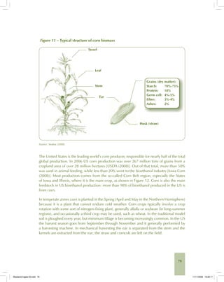79
Figure 11 – Typical structure of corn biomass
Source: Seabra (2008).
The United States is the leading world’s corn producer, responsible for nearly half of the total
global production. In 2006 US corn production was over 267 million tons of grains from a
cropland area of over 28 million hectares [USDA (2008)]. Out of that total, more than 50%
was used in animal feeding, while less than 20% went to the bioethanol industry [Iowa Corn
(2008)]. Most production comes from the so-called Corn Belt region, especially the States
of Iowa and Illinois, where it is the main crop, as shown in Figure 12. Corn is also the main
feedstock in US bioethanol production: more than 98% of bioethanol produced in the US is
from corn.
In temperate zones corn is planted in the Spring (April and May in the Northern Hemisphere)
because it is a plant that cannot endure cold weather. Corn crops typically involve a crop
rotation with some sort of nitrogen-fixing plant, generally alfalfa or soybean (in long-summer
regions), and occasionally a third crop may be used, such as wheat. In the traditional model
soil is ploughed every year, but minimum tillage is becoming increasingly common. In the US
the harvest season goes from September through November and it generally performed by
a harvesting machine. In mechanical harvesting the ear is separated from the stem and the
kernels are extracted from the ear; the straw and corncob are left on the field.
Bioetanol-Ingles-03.indd 79Bioetanol-Ingles-03.indd 79 11/11/2008 16:26:1111/11/2008 16:26:11
 