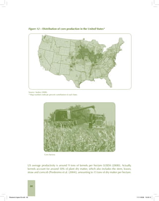 80
Figure 12 – Distribution of corn production in the United States*
Source: Seabra (2008).
* Map numbers indicate percent contribution of each State.
Corn harvest.
US average productivity is around 9 tons of kernels per hectare [USDA (2008)]. Actually,
kernels account for around 50% of plant dry matter, which also includes the stem, leaves,
straw and corncob [Pordesimo et al. (2004)], amounting to 15 tons of dry matter per hectare.
Bioetanol-Ingles-03.indd 80Bioetanol-Ingles-03.indd 80 11/11/2008 16:26:1211/11/2008 16:26:12
 