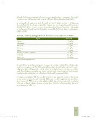 81
Although this biomass is expected to be used as an energy alternative, it is important that most of
it remains on the field after harvest to preserve soil fertility [Blanco-Canqui and Lal (2007)].
As compared with sugarcane, corn demands a relatively larger amount of fertilizers, as
shown in Table 10. Results are weighted for irrigated and non-irrigated areas [Pimentel and
Patzek (2005)]. When it comes to water consumption, total demand is around 5.6 thousand
m3
per hectare, although less than 10% of the cropland in the United States needs irrigation
[NGCA (2008)].
Table 10 – Fertilizers and agrochemicals demands for corn production in the USA
Inputs Demand
Nitrogen 153 kg/ha
Phosphorus 65 kg/ha
Potassium 77 kg/ha
Limestone 1,120 kg/ha
Seeds 21 kg/ha
Irrigation (in 10% of cropland) 8.1 cm/ha
Herbicide 6.2 kg/ha
Insecticide 2.8 kg/ha
Source: Pimentel and Patzek (2005).
Bioethanol may be produced using corn by means of wet or dry milling. Wet milling was the
most common option until the 1990s, although nowadays dry milling has become the prefer-
red process. Wet milling provides a large variety of products; however, improvements have
made dry-milling processing the best option considering its lower investment and operation
costs that enable substantial cuts in bioethanol final cost [Novozymes (2002)].
In wet processing (Figure 13) the corn kernel portions are separated and several products,
such as proteins, nutrients, carbon dioxide (CO2
, used in soft drink plants), starch, and corn
oil are recovered. While corn oil is the golden product, starch (and consequently bioethanol)
is the one produced in larger amounts yielding about 440 litres of bioethanol per dry ton of
corn, as shown in Table 11.
Bioetanol-Ingles-03.indd 81Bioetanol-Ingles-03.indd 81 11/11/2008 16:26:1211/11/2008 16:26:12
 