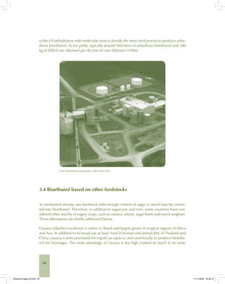 84
in the US dehydration with molecular sieve is already the most used process to produce anhy-
drous bioethanol. As for yields, typically around 460 litres of anhydrous bioethanol and 380
kg of DDGS are obtained per dry ton of corn [Wyman (1996)].
Corn bioethanol production mill in the USA.
3.4 Bioethanol based on other feedstocks
As mentioned already, any feedstock with enough content of sugar or starch may be conver-
ted into bioethanol. Therefore, in addition to sugarcane and corn, some countries have con-
sidered other starchy of sugary crops, such as cassava, wheat, sugar beets and sweet sorghum.
These alternatives are briefly addressed below.
Cassava (Manihot esculenta) is native to Brazil and largely grown in tropical regions of Africa
and Asia. In addition to its broad use as basic food in human and animal diet, in Thailand and
China cassava is semi-processed for export (as tapioca) and used locally to produce bioetha-
nol for beverages. The main advantage of cassava is the high content of starch in its roots,
Bioetanol-Ingles-03.indd 84Bioetanol-Ingles-03.indd 84 11/11/2008 16:26:1311/11/2008 16:26:13
 