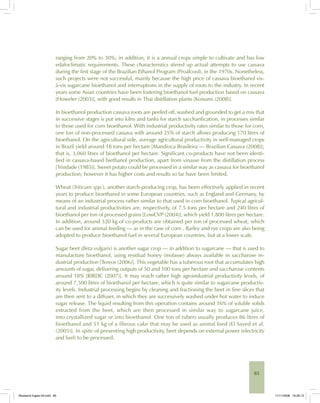 85
ranging from 20% to 30%; in addition, it is a annual crops simple to cultivate and has low
edafoclimatic requirements. These characteristics stirred up actual attempts to use cassava
during the first stage of the Brazilian Ethanol Program (Proálcool), in the 1970s. Nonetheless,
such projects were not successful, mainly because the high price of cassava bioethanol vis-
à-vis sugarcane bioethanol and interruptions in the supply of roots to the industry. In recent
years some Asian countries have been fostering bioethanol fuel production based on cassava
[Howeler (2003)], with good results in Thai distillation plants [Koisumi (2008)].
In bioethanol production cassava roots are peeled off, washed and grounded to get a mix that
in successive stages is put into kilns and tanks for starch saccharification, in processes similar
to those used for corn bioethanol. With industrial productivity rates similar to those for corn,
one ton of non-processed cassava with around 25% of starch allows producing 170 litres of
bioethanol. On the agricultural side, average agricultural productivity in well-managed crops
in Brazil yield around 18 tons per hectare [Mandioca Brasileira — Brazilian Cassava (2008)];
that is, 3,060 litres of bioethanol per hectare. Significant co-products have not been identi-
fied in cassava-based biethanol production, apart from vinasse from the distillation process
[Trindade (1985)]. Sweet potato could be processed in a similar way as cassava for bioethanol
production; however it has higher costs and results so far have been limited.
Wheat (Triticum spp.), another starch-producing crop, has been effectively applied in recent
years to produce bioethanol in some European countries, such as England and Germany, by
means of an industrial process rather similar to that used in corn bioethanol. Typical agricul-
tural and industrial productivities are, respectively, of 7.5 tons per hectare and 240 litres of
bioethanol per ton of processed grains [LowCVP (2004)], which yield 1,800 litres per hectare.
In addition, around 320 kg of co-products are obtained per ton of processed wheat, which
can be used for animal feeding — as in the case of corn . Barley and rye crops are also being
adopted to produce bioethanol fuel in several European countries, but at a lower scale.
Sugar beet (Beta vulgaris) is another sugar crop — in addition to sugarcane — that is used to
manufacture bioethanol, using residual honey (molasse) always available in saccharose in-
dustrial production [Tereos (2006)]. This vegetable has a tuberous root that accumulates high
amounts of sugar, delivering outputs of 50 and 100 tons per hectare and saccharose contents
around 18% [RIRDC (2007)]. It may reach rather high agroindustrial productivity levels, of
around 7,500 litres of bioethanol per hectare, which is quite similar to sugarcane productiv-
ity levels. Industrial processing begins by cleaning and fractioning the beet in fine slices that
are then sent to a diffuser, in which they are successively washed under hot water to induce
sugar release. The liquid resulting from this operation contains around 16% of soluble solids
extracted from the beet, which are then processed in similar way to sugarcane juice,
into crystallized sugar or into bioethanol. One ton of tubers usually produces 86 litres of
bioethanol and 51 kg of a fibrous cake that may be used as animal feed [El Sayed et al.
(2005)]. In spite of presenting high productivity, beet depends on external power (electricity
and fuel) to be processed.
Bioetanol-Ingles-03.indd 85Bioetanol-Ingles-03.indd 85 11/11/2008 16:26:1311/11/2008 16:26:13
 