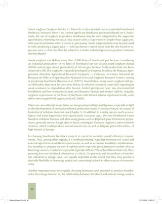 86
Sweet sorghum (Sorghum bicolor (L.) Moench) is often pointed out as a potential bioethanol
feedstock; however, there is no current significant bioethanol production based on it. Partic-
ularly, the use of sorghum to produce bioethanol may be even integrated to the sugarcane
agroindustry, extending the usual crop season with a crop relatively simpler than sugarcane,
with several similarities when it comes to processing. Sweet sorghum stems may be processed
in mills, producing a sugary juice — with saccharose content lower than the one found in su-
garcane juice — that may then be subject to a similar industrial process to produce molasses
and bioethanol.
Sweet sorghum can deliver more than 2,000 litres of bioethanol per hectare, considering
an industrial productivity of 40 litres of bioethanol per ton of processed sorghum [Icrisat
(2004)] and an agricultural productivity of 50 tons per hectare. Such productivity has been
observed in BR 505 sorghum croplands developed by Empresa Brasileira de Pesquisa Agro-
pecuária (Brazilian Agricultural Research Company — Embrapa) at Centro Nacional de
Pesquisa de Milho e Sorgo (Brazilian National Corn and Sorghum Research Center), aiming
at producing bioethanol [Teixeira et al. (1997)]. Nonetheless, using sweet sorghum still po-
ses difficulties that must be overcome before its effective adoption, especially regarding its
weak resistance to degradation after harvest, limited germplasm base, low environmental
friendliness and low resistance to pests and diseases [Venturi and Venturi (2003)]. Actually,
sorghum experiments in the State of São Paulo mills did not achieve significant results, even
when intercropped with sugarcane [Leal (2008)].
There are currently high expectation on fast-growing and high-yield grasses, especially in light
of the development of innovative ethanol production routes in the near future, by means of
hydrolysis of cellulosic materials (see Chapter 5). In addition to forestry species (such as euca-
lyptus) and some leguminous trees (particularly, Leucaena spp.), the new bioethanol routes
based on cellulosic biomass will allow using grasses such as Elephant grass (Pennisetum purpu-
reum), generally used as forage plant in Brazil, switchgrass (Panicum virgatum), native to North
America, which could produce several annual cuts, as well as tallgrass genus Miscanthus, of
high interest in Europe.
In choosing bioethanol feedstock crops it is crucial to consider overall efficiency require-
ments. Thus, among other aspects, it is worth prioritizing crops that minimize soil, water and
external agrochemical addition requirements, as well as economic feasibility considerations.
It is senseless to propose the use of sophisticated crops with good alternative market value as
bioenergy sources. Feedstock represents typically 60% to 70% of bioethanol final cost; thus,
pursuing low-cost feedstock alternatives is critical. Co-products and by-products of nutritio-
nal, industrial or energy value, are equally important to the extent that they may provide a
desirable flexibility in bioenergy production, associating biofuels to other sources of economic
value.
Another important issue for properly choosing biomasses with potential to produce bioetha-
nol is the energy balance, ie, the relationship between the direct and indirect energy used to
Bioetanol-Ingles-03.indd 86Bioetanol-Ingles-03.indd 86 11/11/2008 16:26:1511/11/2008 16:26:15
 