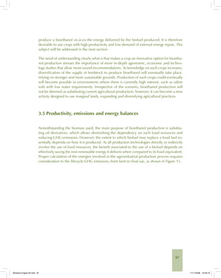 87
produce a bioethanol vis-à-vis the energy delivered by the biofuel produced. It is therefore
desirable to use crops with high productivity and low demand of external energy inputs. This
subject will be addressed in the next section.
The need of understanding clearly what is that makes a crop an innovative option for bioetha-
nol production stresses the importance of more in-depth agronomic, economic and techno-
logy studies that allow more sound recommendations. As knowledge on such crops increases,
diversification of the supply of feedstock to produce bioethanol will eventually take place,
relying on stronger and more sustainable grounds. Production of such crops could eventually
will become possible in environments where there is currently high interest, such as saline
soils with low water requirements. Irrespective of the scenario, bioethanol production will
not be deemed as substituting current agricultural production; however, it can become a new
activity designed to use marginal lands, expanding and diversifying agricultural practices.
3.5 Productivity, emissions and energy balances
Notwithstanding the biomass used, the main purpose of bioethanol production is substitu-
ting oil derivatives, which allows diminishing the dependency on such fossil resources and
reducing GHG emissions. However, the extent to which biofuel may replace a fossil fuel es-
sentially depends on how it is produced. As all production technologies directly or indirectly
involve the use of fossil resources, the benefit associated to the use of a biofuel depends on
effectively saving the non-renewable energy it delivers when compared to its fossil equivalent.
Proper calculation of the energies involved in the agroindustrial production process requires
consideration to the lifecycle GHG emissions, from farm to final use, as shown in Figure 15.
Bioetanol-Ingles-03.indd 87Bioetanol-Ingles-03.indd 87 11/11/2008 16:26:1911/11/2008 16:26:19
 