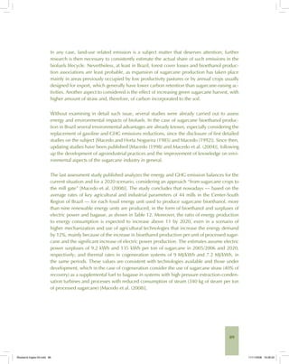89
In any case, land-use related emission is a subject matter that deserves attention; further
research is then necessary to consistently estimate the actual share of such emissions in the
biofuels lifecycle. Nevertheless, at least in Brazil, forest cover losses and bioethanol produc-
tion associations are least probable, as expansion of sugarcane production has taken place
mainly in areas previously occupied by low productivity pastures or by annual crops usually
designed for export, which generally have lower carbon retention than sugarcane-raising ac-
tivities. Another aspect to considered is the effect of increasing green sugarcane harvest, with
higher amount of straw and, therefore, of carbon incorporated to the soil.
Without examining in detail such issue, several studies were already carried out to assess
energy and environmental impacts of biofuels. In the case of sugarcane bioethanol produc-
tion in Brazil several environmental advantages are already known, especially considering the
replacement of gasoline and GHG emissions reductions, since the disclosure of first detailed
studies on the subject [Macedo and Horta Nogueira (1985) and Macedo (1992)]. Since then,
updating studies have been published [Macedo (1998) and Macedo et al. (2004)], following
up the development of agroindustrial practices and the improvement of knowledge on envi-
ronmental aspects of the sugarcane industry in general.
The last assessment study published analyzes the energy and GHG emission balances for the
current situation and for a 2020 scenario, considering an approach “from sugarcane crops to
the mill gate” [Macedo et al. (2008)]. The study concludes that nowadays — based on the
average rates of key agricultural and industrial parameters of 44 mills in the Center-South
Region of Brazil — for each fossil energy unit used to produce sugarcane bioethanol, more
than nine renewable energy units are produced, in the form of bioethanol and surpluses of
electric power and bagasse, as shown in Table 12. Moreover, the ratio of energy production
to energy consumption is expected to increase above 11 by 2020, even in a scenario of
higher mechanization and use of agricultural technologies that increase the energy demand
by 12%, mainly because of the increase in bioethanol production per unit of processed sugar-
cane and the significant increase of electric power production. The estimates assume electric
power surpluses of 9.2 kWh and 135 kWh per ton of sugarcane in 2005/2006 and 2020,
respectively; and thermal rates in cogeneration systems of 9 MJ/kWh and 7.2 MJ/kWh, in
the same periods. These values are consistent with technologies available and those under
development, which in the case of cogeneration consider the use of sugarcane straw (40% of
recovery) as a supplemental fuel to bagasse in systems with high pressure extraction-conden-
sation turbines and processes with reduced consumption of steam (340 kg of steam per ton
of processed sugarcane) [Macedo et al. (2008)].
Bioetanol-Ingles-03.indd 89Bioetanol-Ingles-03.indd 89 11/11/2008 16:26:2011/11/2008 16:26:20
 