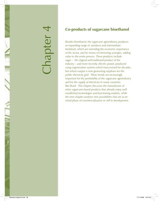 Chapter4
Co-products of sugarcane bioethanol
Besides bioethanol, the sugarcane agroindustry produces
an expanding range of products and intermediate
feedstock, which are extending the economic importance
of the sector, and by means of interesting synergies, adding
value to the entire process. These products include
sugar – the original and traditional product of the
industry – and more recently, electric power, produced
using cogeneration systems which have existed for decades,
but whose output is now generating surpluses for the
public electricity grid. These trends are increasingly
important for the profitability of the sugarcane agroindustry
and for the supply of electricity in many countries,
like Brazil. This chapter discusses the manufacture of
other sugarcane-based products that already enjoy well
established technologies and functioning markets, while
the next chapter analyses new possibilities that are at an
initial phase of commercialization or still in development.
Bioetanol-Ingles-04.indd 99Bioetanol-Ingles-04.indd 99 11/11/2008 16:27:0211/11/2008 16:27:02
 