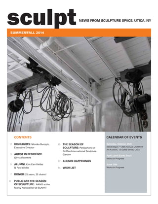 CONTENTS
2 HIGHLIGHTS: Monika Burczyk,
Executive Director
3 ARTIST IN RESIDENCE:
Olivia Valentine
5 ALUMNI: Kim Carr Valdez
& Paul Valdez
7 DONOR: 25 years, 25 chairs!
8 PUBLIC ART:THE SEASON
OF SCULPTURE: NANO at the
Marcy Nanocenter at SUNYIT
10 THE SEASON OF
SCULPTURE: Persephone at
Grifﬁss International Sculpture
Garden
12 ALUMNI HAPPENINGS
14 WISH LIST
CALENDAR OF EVENTS
Saturday, October 25th
4:00-8:00pm • 25th Annual CHAIRITY
Art Auction, 12 Gates Street, Utica
April 22nd (Earth Day!)
Works in Progress
June 11th
Works in Progress
SUMMER/FALL 2014
NEWS FROM SCULPTURE SPACE, UTICA, NY
sculpt
 