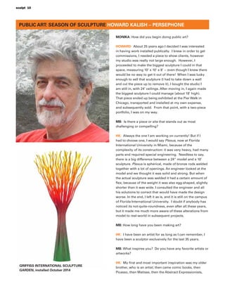 PUBLIC ART: SEASON OF SCULPTURE HOWARD KALISH – PERSEPHONE
MONIKA: How did you begin doing public art?
HOWARD: About 25 years ago I decided I was interested
in having work installed publically. I knew in order to get
commissions, I needed a piece to show clients, however
my studio was really not large enough. However, I
proceeded to make the biggest sculpture I could in that
space, measuring 10’ x 10’ x 8’ -- even though I knew there
would be no way to get it out of there! When I was lucky
enough to sell that sculpture (I had to take down a wall
and cut the piece up to remove it), I bought the studio I
am still in, with 24’ ceilings. After moving in, I again made
the biggest sculpture I could manage (about 18’ high).
That piece ended up being exhibited at the Pier Walk in
Chicago, transported and installed at my own expense,
and subsequently sold. From that point, with a two-piece
portfolio, I was on my way.
MB: Is there a piece or site that stands out as most
challenging or compelling?
HK: Always the one I am working on currently! But if I
had to choose one, I would say Plexus, now at Florida
International University in Miami, because of the
complexity of its construction: it was very heavy, had many
parts and required special engineering. Needless to say,
there is a big difference between a 24” model and a 10’
sculpture. Plexus is spherical, made of bronze rods welded
together with a lot of openings. An engineer looked at the
model and we thought it was solid and strong. But when
the actual sculpture was welded it had a certain amount of
ﬂex; because of the weight it was also egg-shaped, slightly
shorter than it was wide. I consulted the engineer and all
his solutions to correct that would have made the design
worse. In the end, I left it as is, and it is still on the campus
of Florida International University. I doubt if anybody has
noticed its not-quite-roundness, even after all these years,
but it made me much more aware of these alterations from
model to real-world in subsequent projects.
MB: How long have you been making art?
HK: I have been an artist for as long as I can remember, I
have been a sculptor exclusively for the last 35 years.
MB: What inspires you? Do you have any favorite artists or
artworks?
HK: My ﬁrst and most important inspiration was my older
brother, who is an artist; then came comic books, then
Picasso, then Matisse, then the Abstract Expressionists,
GRIFFISS INTERNATIONAL SCULPTURE
GARDEN, installed October 2014
sculpt 10
 