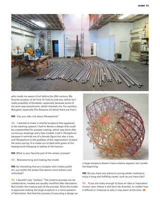 who made me aware of art before the 20th century. My
favorite sculptor of all time (if I had to pick one, which isn’t
really possible) is Donatello, especially because some of
his work was polychrome, which interests me. For painters,
Breughel, especiallyThe Seasons (of which there are ﬁve!).
MB: Can you talk a bit about Persephone?
HK: I wanted to make a colorful sculpture that appeared
to be reaching upward. I had to devise a design that could
be unassembled for powder coating, which was done after
numerous drawings and a few models. I call it Persephone
because it reminds me of a female ﬁgure but also a tree,
and Persephone is the goddess of the regeneration of plant
life every spring. It is made out of steel with green at the
base/ground changing to yellow at the top/sun.
MB: What is your favorite part of the artistic process?
HK: Brainstorming and making the model.
MB: Its interesting that as a sculptor who makes public
art, you prefer the phase that seems more solitary and
individual?
HK: I wouldn’t say “solitary.” The creative process can be
collaborative, models are usually modiﬁed after discussion.
But I prefer the creative part of the process. Once the model
is approved making the large sculpture is a more question
of fabrication. Not that the process of executing a design as
a large sculpture doesn’t have creative aspects, but I prefer
the beginning.
MB: Do you have any advice to young artists, looking to
enjoy a long and fulﬁlling career, such as you have had?
HK: If you are lucky enough to have an idea or inspiration
of your own, follow it and don’t be diverted, no matter how
it difﬁcult or irrational or silly it may seem at the time.
sculpt 11
 