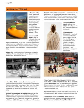 sculpt 12
Roberley Bell’s
(1994) The Shape
of the Afternoon,
that transformed a
gallery and rooftop
terrace into a faux
sculpture garden,
was on view at
the deCordova
Sculpture Park and
Museum, Lincoln,
MA. Through
October 6, 2014.
Ishmael Randall
Weeks (2008) is
included in Beyond
the Supersquare
at the Bronx Museum for the Arts. Exploring the inﬂuence
of Latin America and Caribbean modernist architecture on
contemporary art, the group exhibition features over 30
artists and more than 60 artworks. Through January 11,
2015.
Vojtech Mica (1998) was recently highlighted in his solo
exhibition Format, at the Gallery House (Galerie Dum) in
the Broumov Monastery in Prague.
Eve Bailey (2008) was awarded a residency and
commission from the Verbier 3-D Foundation, Switzerland.
The commission, Our Impermanent Walk is on view at La
Place Blanche until July 2015 and will be subsequently
installed at the Verbier 3-D Sculpture Park through July
2016.
Incoming AIR Ronald van der Meijs’s installation ATime
Capsule of Life was featured at the National Art Museum
of China in Beijing as part of the InternationalTriennial of
New Media Art 2014. His work is also currently featured in
exhibitions at CBK Gallery and Zone2Source in Amsterdam.
Benjamin Entner (2007) was awarded a commission by the
Soap Factory for Minneapolis’s Northern Spark Festival.
The commissioned 48’ inﬂatable sculpture as well as other
pieces were shown this past summer at the Gallery at the
Kenneth J. Minnaert Center of the Arts, Olympia, WA.
Incoming AIR Paul
Kaptein received the
$25,000 Main Prize by the
2014 Australian Mandorla
Art Awards.
Michael Clyde
Johnson (2011) received
a commission from the
SPACE Gallery andThe
Friends of Congress
Square Park to create
Untitled Patio with
Benches and Planter
in collaboration with
Youthbuild, a teen
development program in
Portland, ME.
WilliamTucker (1980), Willard Boepple (1976-79), John
Monti (1993), LeeTribe (1979-84, 1987-88), Marsh Pels (1980-
81) and JamesWolfe (1978) are featured in Art in Nature: A
Collaboration of Greenwood Gardens and Studio Montclair
at the Greenwood Gardens in Short Hills, New Jersey.
Through November 2nd.
Ann Reichlin (1998) is currently featured in a group show at
Central Booking in NewYork City.Through November 2nd.
Zaq Landsberg (2012) and Meredith James (2006) are
featured in Socrates Sculpture Park’s annual Emerging
Artist Fellowship Exhibition.Through March 22nd.
ALUMNI HAPPENINGS
 